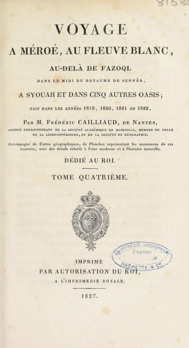 A MÉROÉ, AU FLEUVE BLANC, AU-DELÀ DE FAZOQL DANS LE MIDI DU ROYAUME DE SENNAR, A SYOUAH ET DANS CINQ AUTRES OASIS j FAIT DANS LES ANNEES 1819, 1820, 1821 ET 1822, Par M. Frédéric CAILLIAUD, de Nantes, ASSOCIÉ CORRESPONDANT DE LA SOCIÉTÉ ACADÉMIQUE UE MARSEILLE, MEMBRE DE CELLE DE LA LOIRE-INFÉRIEURE, ET DE LA SOCIETE DE GEOGRAPHIE. Accompagné de Cartes géographiques, de Planches représentant les monumens de ces contrées, avec des détails relatifs à l’état moderne et à l’histoire naturelle. DÉDIÉ AU ROI. TOME QUATRIÈME. 182 7.