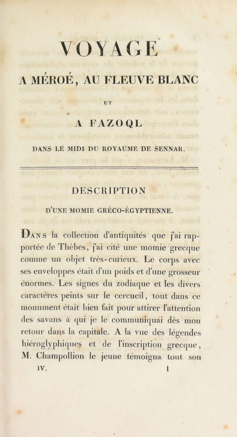 A MÉROÉ, AU FLEUVE BLANC ET A FAZOQL DANS LE MIDI DU ROYAUME DE SENNAR. DESCRIPTION d’une momie gréco-égyptienne. Dans la collection d’antiquités que j’ai rap- portée de Tlièbes, j’ai cité une momie grecque comme un objet très-curieux. Le corps avec ses enveloppes était d’uii poids et d’une grosseur énormes. Les signes du zodiaque et les divers caractères peints sur le cercueil, tout dans ce monument était bien fait pour attirer l’attention des savans à qui je le communiquai dès mon retour dans la capitale. A la vue des légendes biéroglypbiques et de l’inscription grecque, M. Cbampollion le jeune témoigna tout son