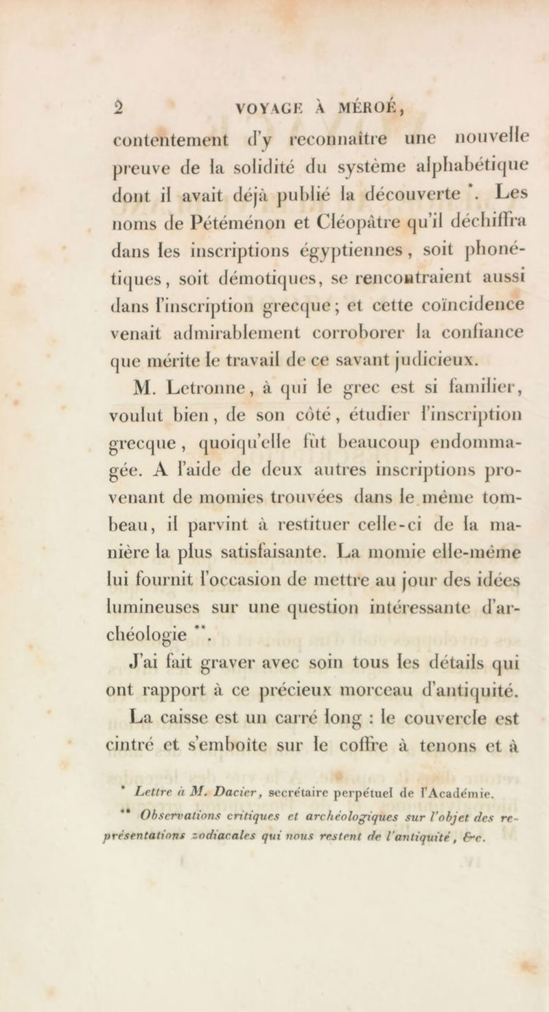 contentement d’y reconnaître une nouvelle preuve de la solidité du système alphabétique dont il avait déjà publié la découverte . Les dans les inscriptions égy])tiennes, soit pboné- ti(jues, soit démotiques, se rencontraient aussi dans l’inscription grectpie ; et cette coïncidence venait admirablement corroborer la confiance (jue mérite le travail de ce savant judicieux. M. Letronne, à (pii le grec est si familier, voulut bien, de son C()té, étudier rinscription grecque , quoiqu’elle fïit beaucoup endomma- gée. A l’aide de deux autres inscriptions pro- venant de momies trouvées dans le même tom- beau, il parvint à restituer celle-ci de la ma- nière la plus satisfaisante. La momie elle-même lui fournit l’occasion de mettre au jour des idées lumineuses sur une question intéressante d’ar- cbéologie J’ai fait graver avec soin tous les détails qui ont rapport à ce précieux morceau d’antiquité. La caisse est un carré long : le couvercle est cintré et s’emboîte sur le coffre à tenons et à Lettre h M. Dacicr, secrétaire perpe'luel de fAcade'inie. ** Obserrations critiques et archéologiques sur l’objet des re- présentations zodiacales qui nous restent de l'antiquité, &c.