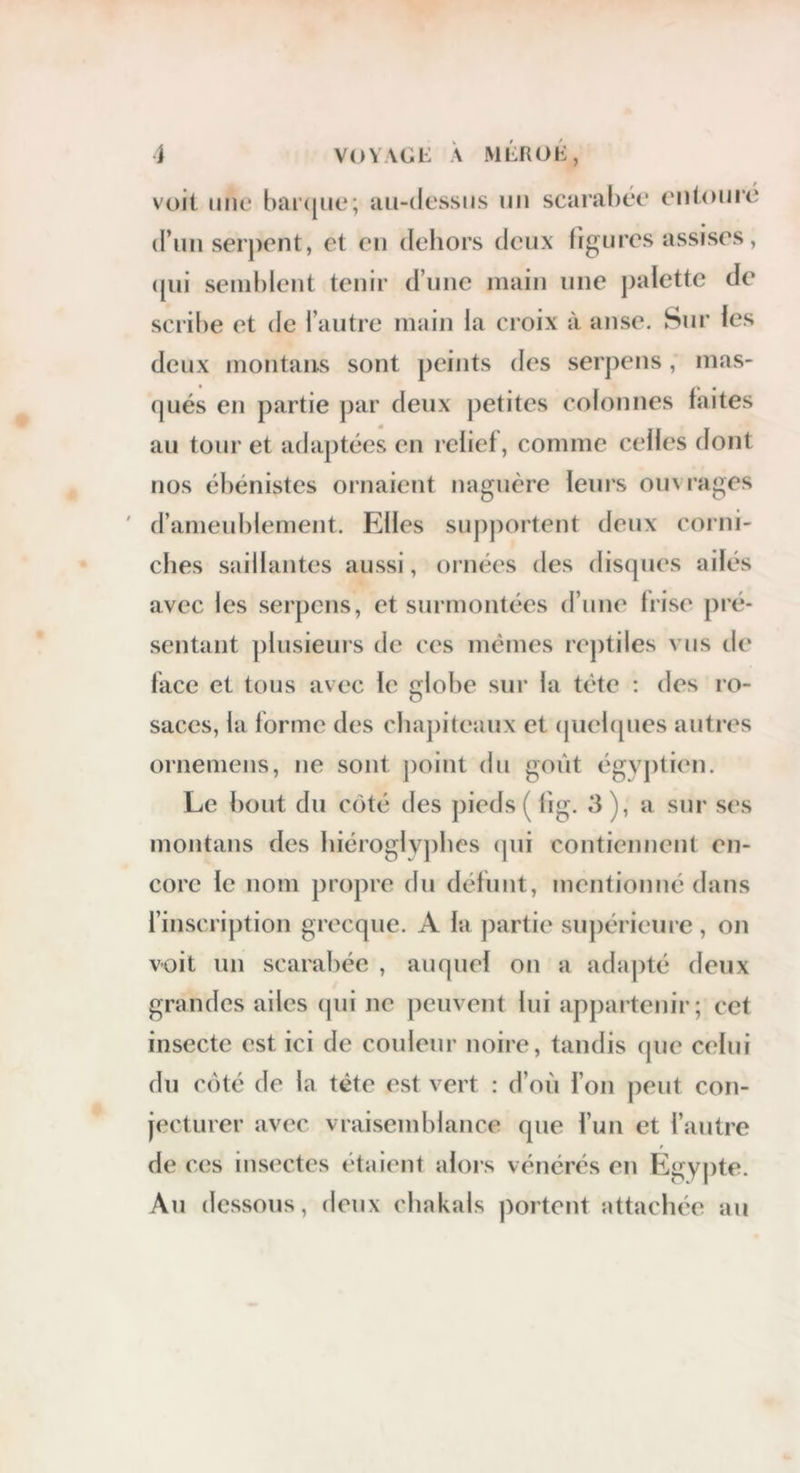 i VOVAGi: A MLROK, voit mie barcjiie; lui-dessiis im scarabée entoure d’un serj)ent, et eu deliors deux figures assises, ([ui seud)leut tenir d’une main une palette de scribe et de l’autre main la croix à anse. Sur les deux inoutans sont peints des serj)eus, mas- qués en partie ])ar deux petites colonnes faites au tour et adaptées en relief, comme celles dont nos ébénistes ornaient naguère leurs ouvrages ' d’ameublement. Elles supportent deux corni- ches saillantes aussi, ornées des disques ailés avec les serpcns, et surmontées d’une frise pré- sentant plusieurs de ces mêmes reptiles vus de face et tous avec le globe sur la tête : des ro- saces, la forme des cbaj)iteaux et (piebpies autres ornemens, ne sont point du goût égyptien. Le bout du coté des pieds ( fig. 3), a sur ses montans des lnéroglvj)bes (]in contiennent en- core le nom propre du définit, mentionné dans l’inscription grecque. A la partie supérieure, on voit un scarabée , auquel on a adajité deux grandes ailes (jui ne peuvent lui appartenir; cet insecte est ici de couleur noire, tandis (pie celui du cûté de la tête est vert : d’où l’on peut con- jecturer avec vraisemblance que l’un et l’antre de c(îs insectes étaient alors vénérés en Egypte. An dessous, deux chakals portent attachée au