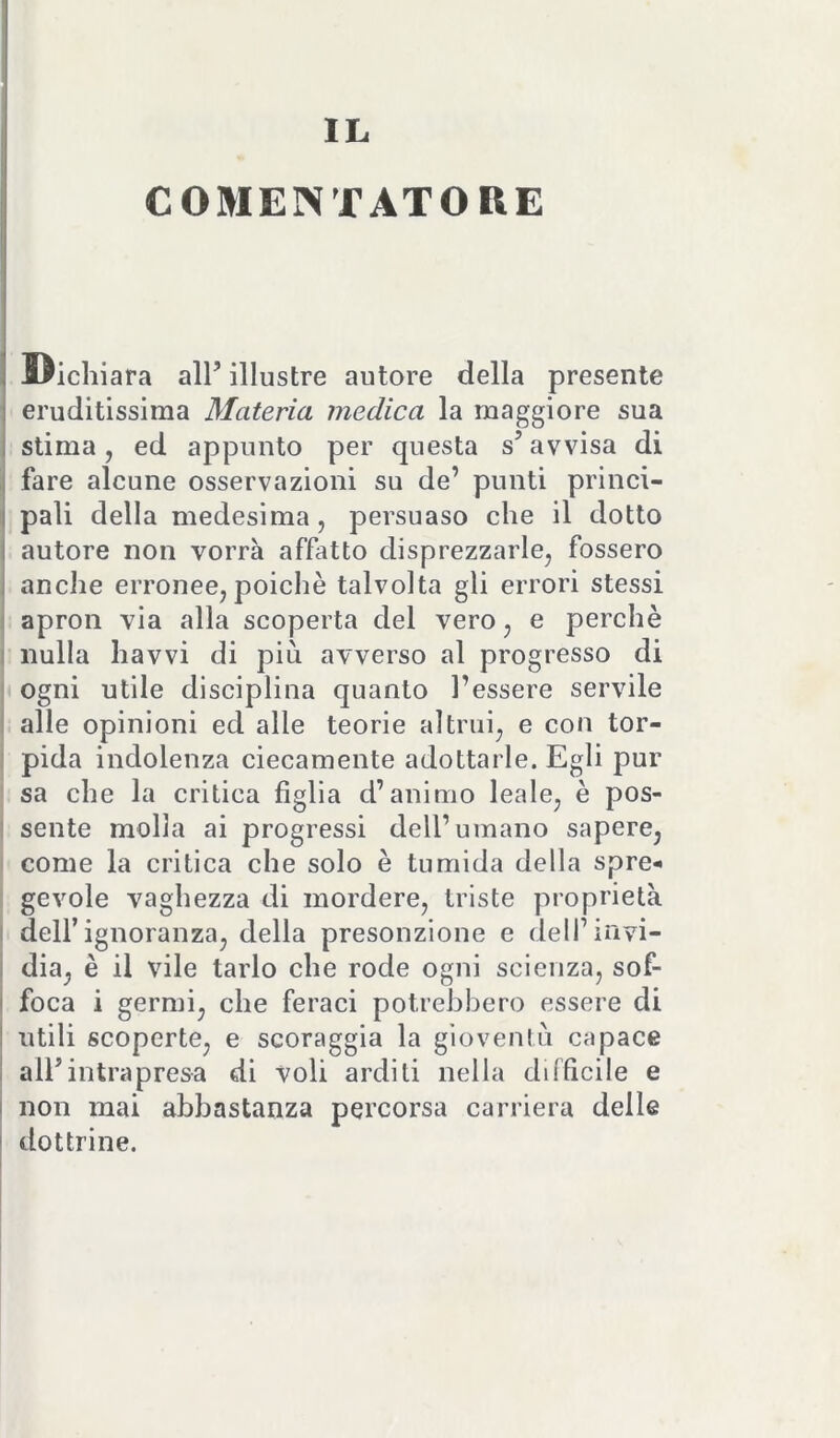 IL COMENTATORE Dichi ara all’ illustre autore della presente eruditissima Materia medica la maggiore sua 1 stima, ed appunto per questa s’avvisa di I fare alcune osservazioni su de’ punti princi- I pali della medesima, persuaso che il dotto I autore non vorrà affatto disprezzarle, fossero I anche erronee,poiché talvolta gli errori stessi ! apron via alla scoperta del vero, e perchè i nulla havvi di più avverso al progresso di |) ogni utile disciplina quanto l’essere servile alle opinioni ed alle teorie altrui, e con tor- pida indolenza ciecamente adottarle. Egli pur sa che la critica figlia d’animo leale, è pos- ' sente molla ai progressi dell’umano sapere, come la critica che solo è tumida della spre- gevole vaghezza di mordere, triste proprietà 1 deir ignoranza, della presonzione e deH’irivi- I dia, è il vile tarlo che rode ogni scienza, sof- I foca i germi, che feraci potrebbero essere di I utili scoperte, e scoraggia la gioventù capace ! all’intrapresa di voli arditi nella difficile e I non mai abbastanza percorsa carriera delle ' dottrine.