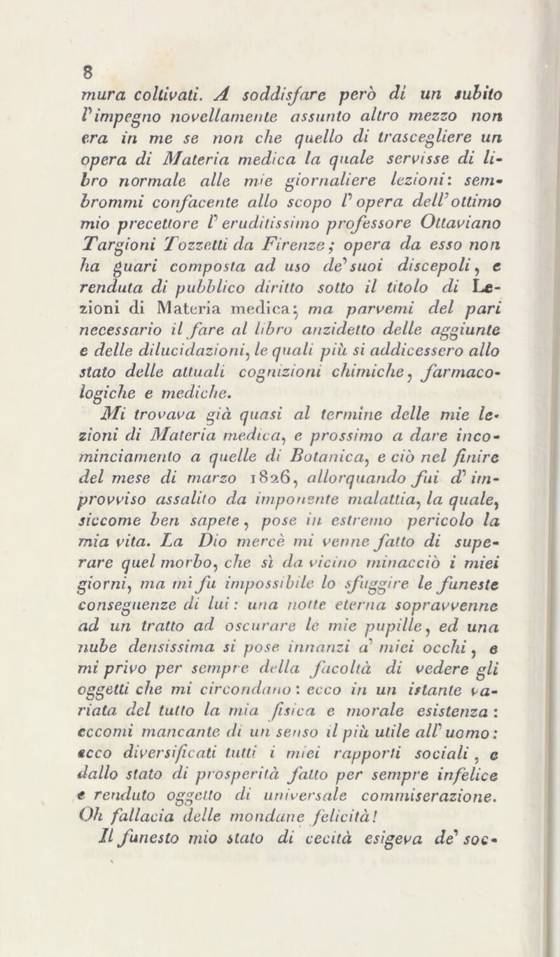 mura coltivati. A soddisfare però di un subito Vimpegno novellamente assunto altro mezzo non era in me se non che quello di trascegliere un opera di Materia medica la quale servisse di li- bro normale alle mìe giornaliere lezioni’, seni- hrommi confacente allo scopo P opera dell’ottimo mio precettore P eruditissimo professore Ottaviano Targioni Tozzetti da Firenze; opera da esso non ha ^uari composta ad uso de’suoi discepoli ^ e rendala di pubblico diritto sotto il titolo di Le- zioni di Materia medica^ ma parvenu del pari necessario il fare al libro anzidetto delie aggiunte e delle dilucidazioni.^ le quali più si addicessero allo stato delle attuali cognizioni chimiche.^ farmaco- logiche e mediche. Mi trovava già quasi al termine delle mie le- zioni di Materia medica.^ e prossimo a dare inco- mincianiento a quelle di Botanica.^ e ciò nel finire del mese di marzo 1826, allorquando fui d’im- provviso assalito da imponente malattia.^ la qiiale^ siccome ben sapete, pose in estremo pericolo la mia vita. La Dio mercè mi venne fatto di supe- rare quel morbo.) che sì da vicino minacciò i miei giorni) ma mi fu impossibile lo sfuggire le funeste conseguenze di lui : una notte eterna sopravvenne ad un tratto ad oscurare le mie pupille) ed una nube densissima si pose innanzi a’ miei occhi, e mi privo per sempre didla facoltà di vedere gli oggetti che mi circondano : ecco in un istante va- riata del tutto la mia fisica e morale esistenza : eccomi mancante di un senso il più utile all’ uomo : ecco diversificati tutti i miei rapporti sociali , c dallo stato di prosperità fatto per sempre infelice t renduto oggetto di universale commiserazione. Oh fallacia delle mondane felicità! Il funesto mio stalo di cecità esigeva de’ soe-