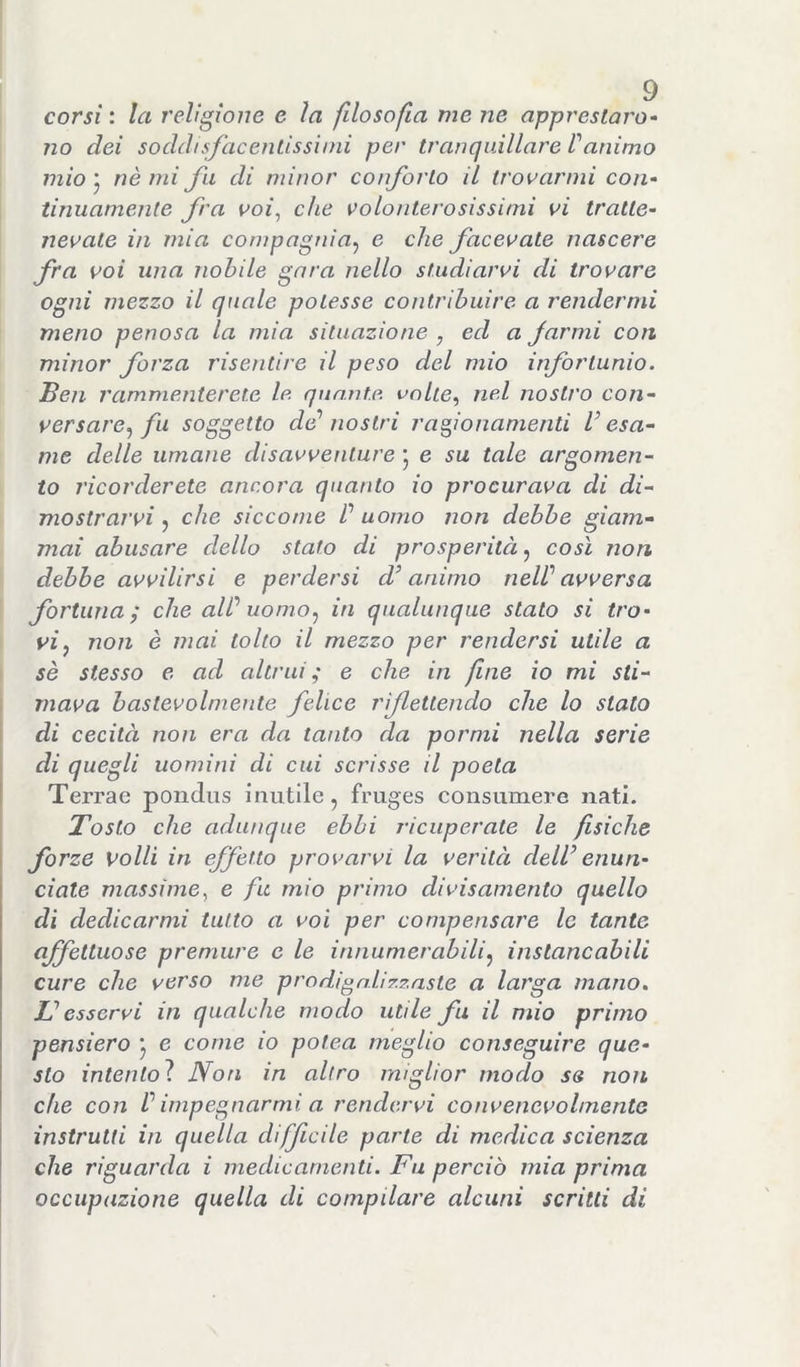 corsi : la religione e la filosofia me ne apprestaro- no dei soddisfacentissimi per tranquillare Tanimo mio j nè mi fu di minor conforto il trovarmi con- tinuamente fra voi^ che volonterosissimi vi tratte- nevate in mia compagnia^ e che facevate nascere fra voi una nobile gara nello studiarvi di trovare ogni mezzo il quale potesse contribuire a rendermi meno penosa la mia situazione , ed a farmi con minor forza risentire il peso del mio infortunio. Ben rammenterete le. quante, vnlie.^ nel nostro con- versare., fu soggetto de'' nostri ragionamenti V esa- me delle umane disavventure 5 e su tale argomen- to ricorderete ancora quanto io procurava di di- mostrarvi che siccome ^ uomo non debbo giam- mai abusare dello stato di prosperità j così non debbo avvilirsi e perdersi d’animo neWavversa fortuna; che all'' uomo.) in qualunque stato si tro- vi, non è mai tolto il mezzo per rendersi utile a sè stesso e ad altrui; e che in fine io mi sti- mava bastevolmeiite felice rflettendo che lo stato di cecità non era da tanto da pormi nella serie di quegli uomini di cui scrisse il poeta Terrae pondiis inutile, fruges consiimere nati. Tosto che adunque ebbi ricuperate le fisiche forze volli in effetto provarvi la verità dell’ enun- ciate massime., e fu mio primo divisainento quello dì dedicarmi tutto a voi per compensare le tante affettuose premure c le innumerabili, instancabili cure che verso me prodigalizzaste a larga mano, L’esservi in qualche modo utile fu il mio primo pensiero j e come io pote.a meglio conseguire que- sto intentoì Non in altro miglior modo se non che con V impegnarmi a rendervi convenevolmente instruUi in quella difficile parte di medica scienza che riguarda i medicamenti. Fu perciò mia prima occupazione quella di compilare alcuni scritti di