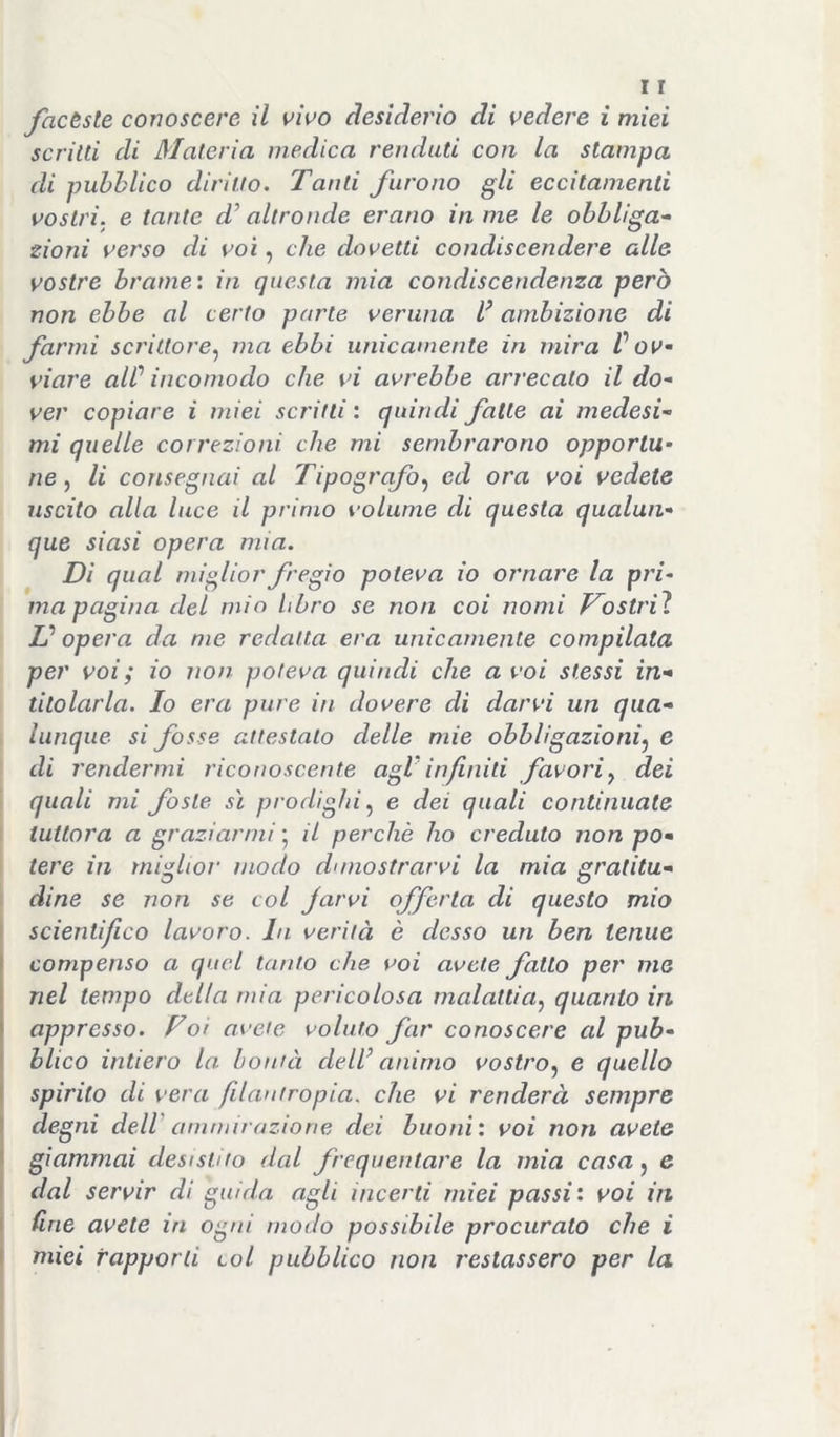 factsle conoscere il \^wo desiderio di vedere i miei scritti di Materia medica rendiiti con la stampa di pubblico diritto. Tanti furono gli eccitamenti vostri, e tante d’altronde erano in me le obbliga- zioni verso di voi, che dovetti condiscendere alle vostre brame', in questa mia condiscendenza però non ebbe al certo parte veruna V ambizione di farmi scrittore^ ma ebbi unicamente in mira V ov- viare aW incomodo che vi avrebbe arrecato il do- ver copiare i miei scritti : quindi fatte ai medesi- mi quelle correzioni che mi sembrarono opportu- ne j li consegnai al Tipografoed ora voi vedete uscito alla luce il primo volume di questa qualun- que siasi opera mia. Dì qual miglior fregio poteva io ornare la pri- ma pagina del mio libro se non coi nomi P^ostriì L? opera da me redatta era unicamente compilata per voi ; io non poteva quindi che a voi stessi in- titolarla. Io era pure in dovere di darvi un qua- lunque si fosse attestato delle mie obbligazioni^ e di rendermi riconoscente agVinfiniti favori^ dei quali mi foste sì prodighi^ e dei quali continuate tuttora a graziarmi • il perchè ho creduto non po- tere in miglior modo dimostrarvi la mia gratitu- dine se non se col Jarvi offerta di questo mio scientifico lavoro. In verità è desso un ben tenue compenso a quel tanto che voi avete fatto per me nel tempo della mia pericolosa malattia.) quanto in appresso. Foi avete voluto far conoscere al pub- I blico intiero la bontà deW animo vostro^ e quello I spirito di vera filantropia, che vi renderà sempre I degni dell' ammirazione dei buoni: voi non avete ' giammai desistito dal frequentare la mia casa j e '■ dal servir di guida agli incerti miei passi: voi in fine avete in ogni modo possibile procurato che i miei rapporti col pubblico non restassero per la