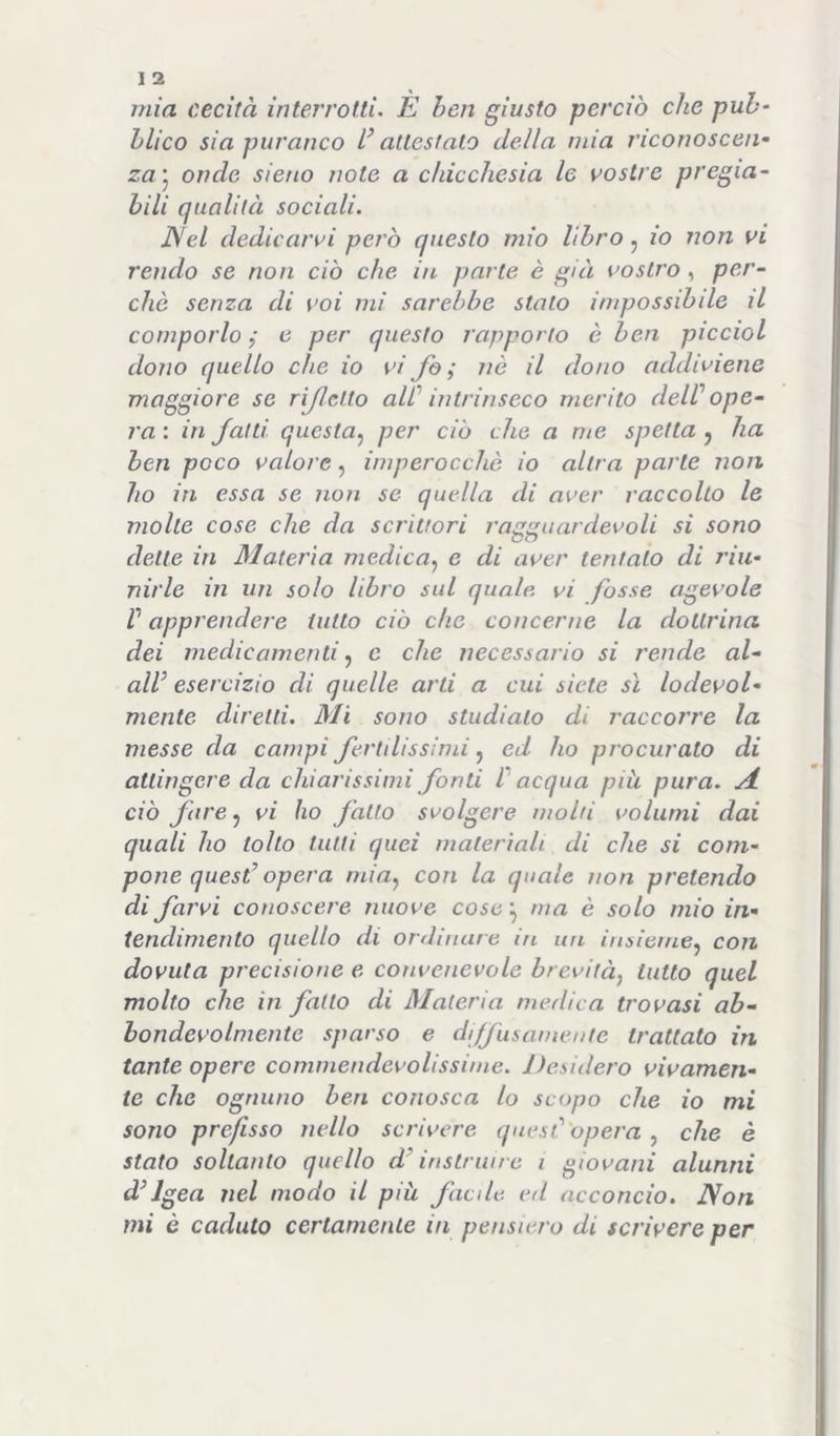 I 2 mia cecità interrotti. È ben giusto perciò che puh‘ hlico sia piiranco attestalo della mia riconoscen- za’^ onde sieno note a chicchesia le mostre pregia- bili qualità sociali. Nel dedicanti però questo mio libro, io non vi rendo se non ciò che in parte è già vostro , per- chè senza di voi mi sarebbe stato impossibile il comporlo ,* e per questo rapporto è ben piccioL dono quello che io vi Jò ; nè il dono addimene maggiore se rijlctto aW intrinseco merito deW ope- ra : in Jalti questa.^ per ciò che a me spetta , ha ben poco valore, imperocché io altra parte non ho in essa se non se quella di aver raccolto le molle cose che da scrittori ragguardevoli si sono dette in Materia medica^ e di aver tentalo di riu- nirle in un solo libro sul quale vi fosse agevole V apprendere tutto ciò che concerne la dottrina dei medicamenti ^ e che necessario si rende al- ali^ esercizio di quelle arti a cui siete sì lodevol- mente diretti. Mi sono studiato di raccòrrò la messe da campi Jertilissimi, ed ho procurato di attingere da chiarissimi fonti V acqua più pura. JL ciò fare, vi ho fallo svolgere molti volumi dai quali ho tolto tutti quei materiali di che si com- pone quest’ opera mia^ con la quale non pretendo di farvi conoscere nuove co5c ^ ma è solo mio in- tendimento quello di ordinare in un insieme^ con dovuta precisione e convenevole brevità^ lutto quel molto che in fatto di Materia medica trovasi ab- bondevolmente sparso e diffusamente trattato in tante opere commendevolissime. Desidero vivamen- te che ognuno ben conosca lo scopo che io mi sono prefisso nello scrivere quest’ opera ^ che è stato soltanto quello d’instrmre i giovani alunni d’Igea nel modo il più facile, ed acconcio. Non mi è caduto certamente in pensiero di scrivere per