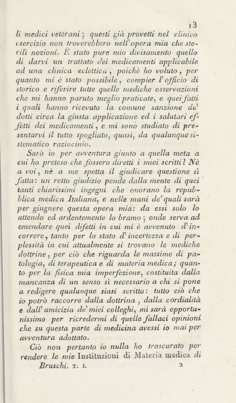 li medici veterani j questi pà provetti nel clinico esercizio non troverebbero nell’’opera mia che ste~ rilì nozioni. E stato pure mio divisaniento quello di darvi un trattato dei medicamenti applicabile ad una clinica eclettica , poiché ho voluto , per quanto mi è stato possibile.^ compier Vojjlcio di storico e riferire tutte quelle mediche osservazioni che mi hanno parato meglio praticale.^ e quei fatti i quali hanno ricevuto la comune sanzione de^ dotti circa la giusta applicazione ed i salutari ef- fetti dei medicamenti, c mi sono studiato di pre- sentarvi il tutto spoglialo^ quasì^ da qualunque si- stematico raziocinio. Sarò io per avventura giunto a quella meta a cui ho preteso che fossero diretti i miei scritti ì Nè a voi 5 nè a me spetta il giudicare questione sì fatta: un retto giudizio pende dalla mente di quei tanti chiarissimi ingegni che onorano la repub- blica medica Italiana.^ e nelle mani defilali sarà per giugnere questa opera mia: da essi solo lo attendo ed ardentemente lo bramo 5 onde serva ad emendare quei difetti in cui mi è avvenuto d'in^ correre^ tanto per lo stato dé’ incertezza e di per- plessità in cui attualmente si trovano le mediche dottrine^ per ciò che riguarda le massime di pa- iologia^ di terapeutica e di materia medica; quan- to per la fisica mia imperfezione^ costituita dalla mancanza di un senso sì necessario a chi si pone a redigere qualunque siasi scritto : tutto ciò che io potrò raccòrrò dalla dottrina , dalla cordialità e daW amicizia de? miei colleglli.^ mi sarà opportu- nissimo per ricredermi di quelle fallaci opinioni che su questa parte di medicina avessi io mai per avventura adottato. Ciò non pertanto io nulla ho trascurato per rendere le mie Instituzioni di Materia medica di