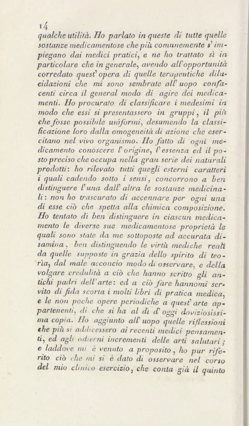 qualche utilità. Ilo parlalo in queste di tutte quelle sostanze medicamentose che più, comunemente x’ ini~ piegano dai medici pratici.^ e ne ho trattato sì in particolare che in generale.^ avendo alCopportunità corredalo quesC opera di quelle terapeutiche dilu- cidazioni che mi sono sembrale alC uopo confa- centi circa il generai modo di agire dei medica- menti. Ho procurato di classificare i medesimi in modo che essi sì presentassero in gruppi^ il più che fosse possibile uniformi^ desumendo la classi- ficazione loro dalla omogeneità di azione che eser- citano nel vivo organismo. Ho fatto di ogni me- dicamento conoscere C origine^ f essenza ed il po- sto preciso che occupa nella gran serie dei naturali prodotti', ho rilevato tutti quegli esterni caratteri i quali cadendo sotto i sensi, concorrono a ben distinguere Cuna dalV altra le sostanze medicina- li : non ho trascurato di accennare per ogni una di esse ciò che spetta alla chimica composizione. Ho tentato di ben distinguere in ciascun medica- mento le diverse sue medicamentose proprietà le quali sono stale da me sottoposte ad accurata di- samina , ben distinguendo le virtù mediche reati da quelle supposte in grazia dello spirito di teo- rìa^ dal male acconcio modo di osservare^ e della volgare credulità a ciò che hanno scritto gli an- tichi padri dell’arte: ed a ciò fare hannomi ser- vito di fida scorta i molti libri di pratica medica., e le non poche opere periodiche a quesf arte ap- pai tenenti, di che SI ha al di d oggi doviziosissi- ma copia. Ho aggiunto all'uopo quelle riflessioni €he più si addicessero ai recenti medici pensamen- ti, ed agli odierni incrementi delle arti salutari ^ c laddo\'e mi e velluto a proposito, ho pur rife- rito do » he mi si e dato di osservare nel corso del mio chimo esercizio, che conta già il quinto