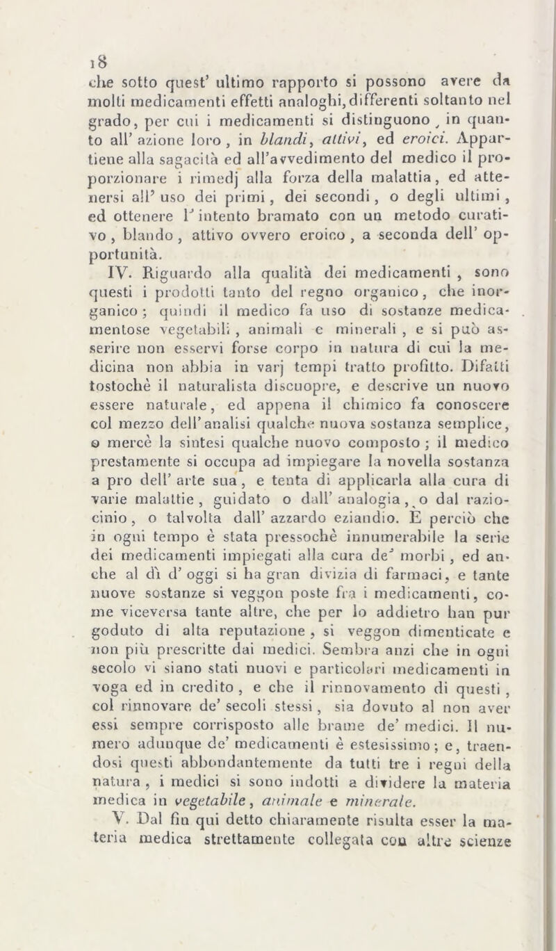 die sotto quest’ ultimo rapporto si possono avere da molli medicamenti effetti analoghi,differenti soltanto nel grado, per cui i medicamenti si distinguono^ in quan- to all’ azione loro, in blandi^ aitiviy ed eroici. Appar- tiene alla sagacilà ed aH’avvedimento del medico il pro- porzionare i rimedj alla forza della malattia, ed atte- nersi alP uso dei primi, dei secondi, o degli ultimi , ed ottenere Pimento bramato con un metodo curati- vo , blando , attivo ovvero eroico , a seconda dell’ op- portunità. IV. Riguardo alla qualità dei medicamenti , sono questi i prodotti tanto del regno organico, che inor- ganico ; quindi il medico fa uso di sostanze medica- mentose vegetabili , animali c minerali , e si può as- .serire non esservi forse corpo in natura di cui la me- dicina non abbia in varj tempi tratto profitto. Difalti tostochè il naturalista discuopre, e descrive un nuovo essere naturale, ed appena il chimico fa conoscere col mezzo dell’analisi qualche nuova sostanza semplice, o mercè la sintesi qualche nuovo composto ; il medico prestamente si occupa ad impiegare la novella sostanza a prò dell’arte sua, e tenta di applicarla alla cura di varie malattie, guidato o dall’analogia, o dal razio- cinio, o talvolta dall’azzardo eziandio. E perciò che in ogni tempo è stata pressoché innumerabile la serie dei medicamenti impiegati alla cura de’ morbi , ed an- che al di d’ oggi si ha gran divizia di farmaci, e tante nuove sostanze si veggon poste fra i medicamenti, co- me viceversa tante altre, che per lo addietro han pur goduto di alta reputazione , si veggon dimenticate e non più prescritte dai medici. Sembra anzi che in ogni secolo vi siano stati nuovi e particolari medicamenti in voga ed in credito , e che il rinnovamento di questi , col rinnovare, de’ secoli stessi, sia dovuto al non aver essi sempre corrisposto alle brame de’ medici. Il nu- mero adunque de’ medicamenti è estesissimo; e, traen- dosi questi abbondantemente da tutti tre i regni della natura , i medici si sono indotti a dividere la materia medica in vegetabile y animale e minerale. V. Dal fin qui detto chiaramente risulta esser la ma- teria medica strettamente collegata cou altre scienze