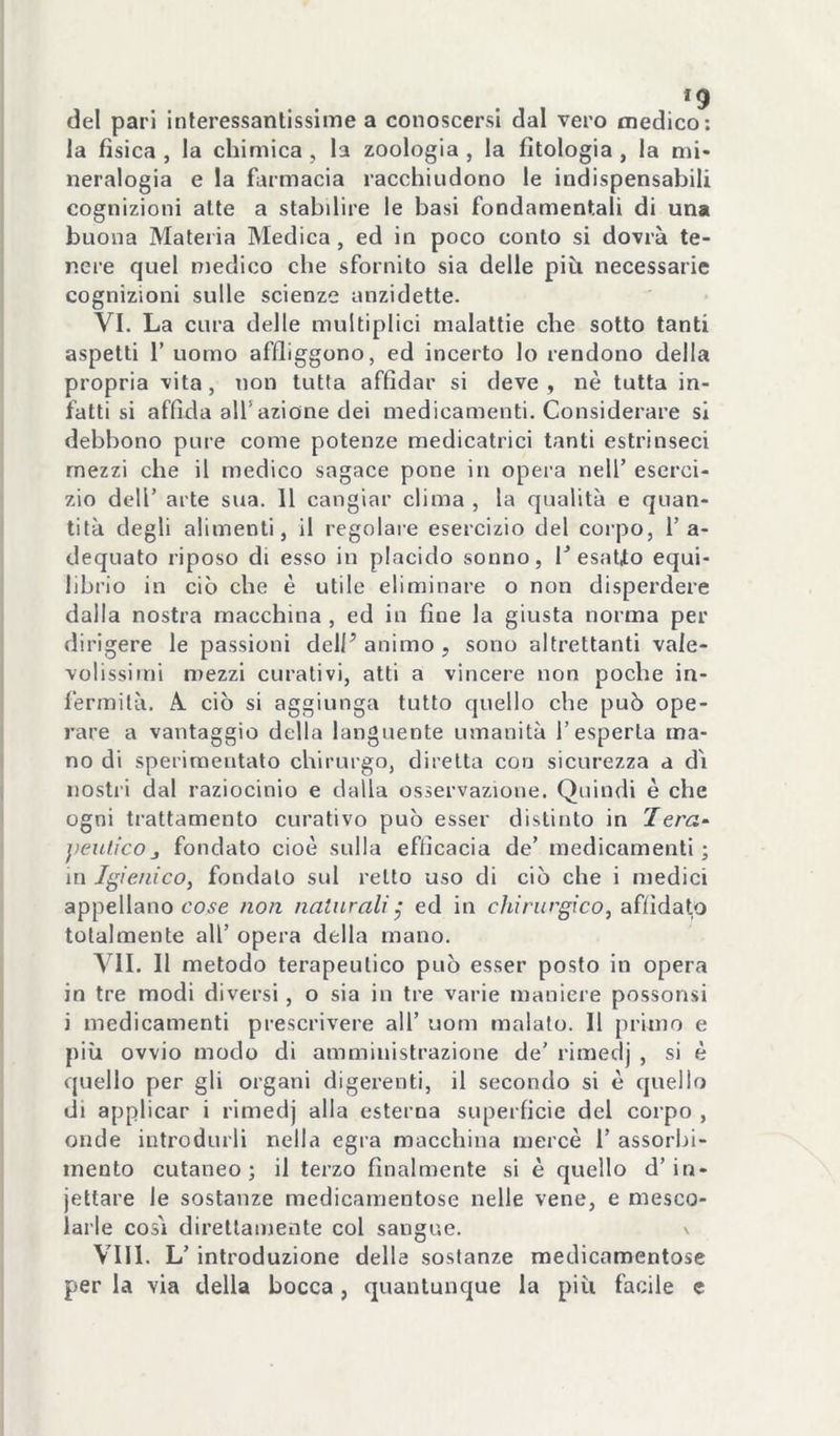 *9 del pari interessantissime a conoscersi dal vero medico; la fìsica , la chimica , la zoologia , la filologia , la mi- neralogia e la farmacia racchiudono le indispensabili cognizioni alte a stabilire le basi fondamentali di una buona Materia Medica, ed in poco conto si dovrà te- nere quel medico che sfornito sia delle più necessarie cognizioni sulle scienze anzidette. VI. La cura delle multiplici malattie che sotto tanti aspetti r uomo affliggono, ed incerto lo rendono della propria -vita, non tutta affidar si deve, nè tutta in- fatti si affida all’azione dei medicamenti. Considerare si debbono pure come potenze medicatrici tanti estrinseci mezzi che il medico sagace pone in opera nell’ eserci- zio dell’ arte sua. 11 cangiar clima , la qualità e quan- tità degli alimenti, il regolare esercizio del corpo, l’a- dequato riposo di esso in placido sonno, l’esatto equi- librio in ciò che è utile eliminare o non disperdere dalla nostra macchina , ed in fine la giusta norma per dirigere le passioni dell’ animo , sono altrettanti vale- volissimi mezzi curativi, atti a vincere non poche in- fermità. A. ciò si aggiunga tutto quello che può ope- rare a vantaggio della languente umanità l’esperta ma- no di sperimentato chirurgo, diretta con sicurezza a d'i nosti'i dal raziocinio e dalla osservazione. Quindi è che ogni trattamento curativo può esser distinto in Iera^ jìeuficoj fondato cioè sulla efficacia de’ medicamenti; in Igienico, fondalo sul retto uso di ciò che i medici appellano co5e non naturali^ ed in chirurgico, affidato totalmente all’ opera della mano. VII. Il metodo terapeutico può esser posto in opera in tre modi diversi, o sia in tre varie maniere possonsi i medicamenti prescrivere all’ uom malato. Il primo e più ovvio modo di amministrazione de’ rimedj , si è quello per gli organi digerenti, il secondo si è quello di applicar i rimedj alla esterna superficie del corpo , onde introdurli nella egra macchina mercè 1’ assorbi- mento cutaneo; il terzo finalmente si è quello d’in- iettare le sostanze medicamentose nelle vene, e mesco- larle cosi direttamente col sangue. \ Vili. L’ introduzione della sostanze medicamentose per la via della bocca, quantunque la più facile e