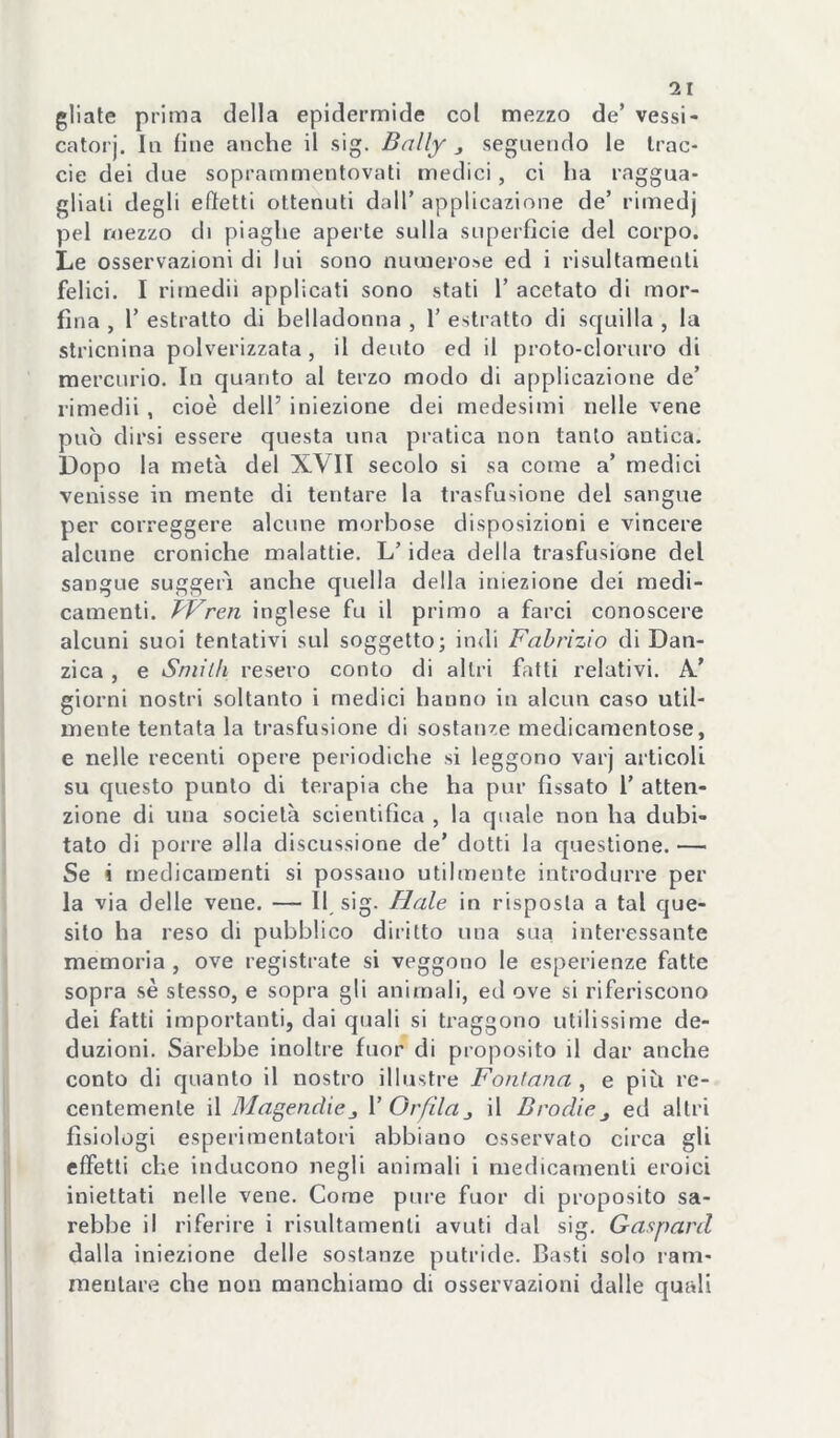 gliate prima della epidermide col mezzo de’ vessi- catorj. la fine anche il sig. Bally j seguendo le Irac- cie dei due soprammentovati medici, ci ha raggua- gliali degli eftetti ottenuti dall’applicazione de’ rimedj pel mezzo di piaghe aperte sulla superficie del corpo. Le osservazioni di lui sono ntunerose ed i risultamenli felici. I rimedii applicati sono stati 1’ acetato di mor- fina , r estratto di belladonna , 1’ estratto di squilla , la stricnina polverizzata, il dento ed il proto-cloruro di mercurio. In cjuanto al terzo modo di applicazione de’ rimedii, cioè dell’ iniezione dei medesimi nelle vene può dirsi essere questa una pratica non tanto antica. Dopo la metà del XVII secolo si sa come a’ medici venisse in mente di tentare la trasfusione del sangue per correggere alcune morbose disposizioni e vincere alcune croniche malattie. L’idea della trasfusione del sangue suggerì anche quella della iniezione dei medi- camenti. BVren inglese fu il primo a farci conoscere alcuni suoi tentativi sul soggetto; indi Fabrizio di Dan- zica, e Sniilh resero conto di altri fatti relativi. A’ giorni nostri soltanto i medici hanno in alcun caso util- mente tentata la trasfusione di sostanze medicamentose, e nelle recenti opere periodiche si leggono varj articoli su questo punto di terapia che ha pur fissato 1’ atten- zione di una società scientifica , la quale non ha dubi- tato di pone alla discussione de' dotti la questione.— Se i medicamenti si possano utilmente introdurre per la via delle vene. — H, sig. fiale in risposta a tal que- sito ha reso di pubblico diritto una sua interessante memoria , ove registrate si veggono le esperienze fatte sopra sé stesso, e sopra gli animali, ed ove si riferiscono dei fatti importanti, dai quali si traggono utilissime de- duzioni. Sarebbe inoltre fuor di proposito il dar anche conto di quanto il nostro illustre Fontana , e piti re- centemente il Magendicj \' Or fila j il Brodiej ed altri fisiologi esperimentatori abbiano osservato circa gli effetti che inducono negli animali i medicamenti eroici iniettati nelle vene. Come pure fuor di proposito sa- rebbe il riferire i risultamenli avuti dal sig. Gaspard dalla iniezione delle sostanze putride. Basti solo ram- mentare che non manchiamo di osservazioni dalle quali