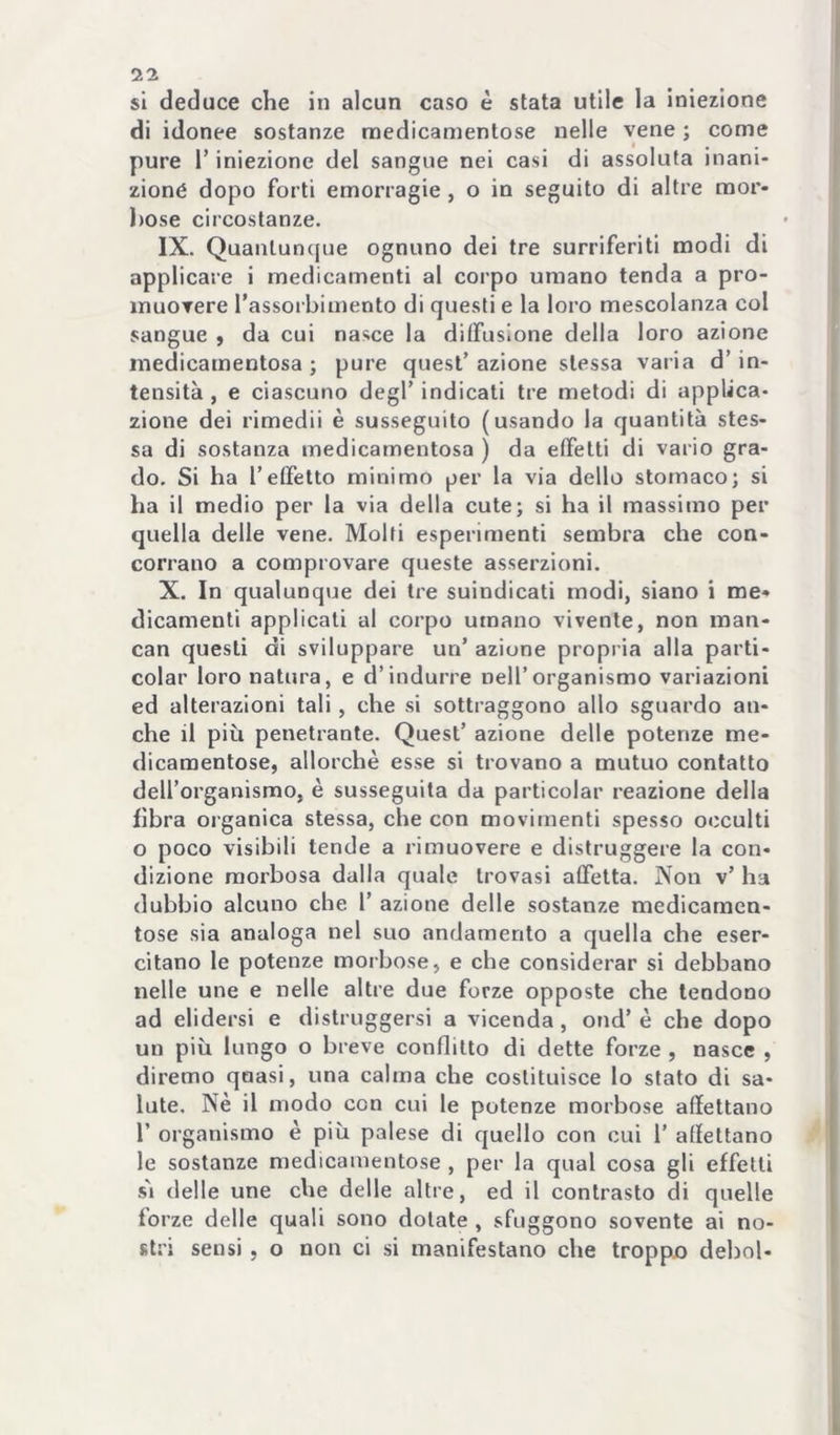 si deduce che in alcun caso è stata utile la iniezione di idonee sostanze noedicamentose nelle vene ; come pure l’iniezione del sangue nei casi di assoluta inani- zione dopo forti emorragie , o in seguito di altre mor- bose circostanze. IX. Quanluncjue ognuno dei tre surriferiti modi di applicare i medicamenti al corpo umano tenda a pro- muovere rassorbimento di questi e la loro mescolanza col sangue $ da cui nasce la diffusione della loro azione medicamentosa; pure quest’azione stessa varia d’in- tensità , e ciascuno degl’ indicati tre metodi di applica- zione dei rimedii è susseguito (usando la quantità stes- sa di sostanza medicamentosa ) da etfelli di vario gra- do, Si ha l’etFetto minimo per la via dello stomaco; si ha il medio per la via della cute; si ha il massimo per quella delle vene. Molti esperimenti sembra che con- corrano a comprovare queste asserzioni. X. In qualunque dei tre suindicati modi, siano i me- dicamenti applicali al corpo umano vivente, non raan- can questi di sviluppare un’ azione propria alla parti- colar loro natura, e d’indurre nell’organismo variazioni ed alterazioni tali, che si sottraggono allo sguardo an- che il più penetrante. Quest’ azione delle potenze me- dicamentose, allorché esse si trovano a mutuo contatto dell’organismo, è susseguita da particolar reazione della fibra oi’ganica stessa, che con movimenti spesso occulti o poco visibili tende a rimuovere e distruggere la con- dizione morbosa dalla quale trovasi atfelta. Non v’ ha dubbio alcuno che l’ azione delle sostanze medicamen- tose sia analoga nel suo andamento a quella che eser- citano le potenze morbose, e che considerar si debbano nelle une e nelle altre due forze opposte che tendono ad elidersi e distruggersi a vicenda, ond’ è che dopo un più lungo o breve conflitto di dette forze , nasce , diremo qnasi, una calma che costituisce lo stato di sa- lute. Nè il modo con cui le potenze morbose affettano r organismo è più palese di quello con cui 1’ affettano le sostanze medicamentose , per la qual cosa gli effetti s'i delle une che delle altre, ed il contrasto di quelle forze delle quali sono dotate , sfuggono sovente ai no- stri sensi 5 o non ci si manifestano che troppa deboi-