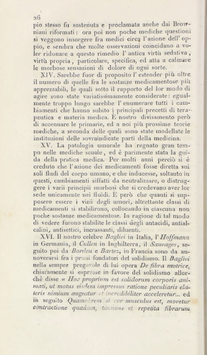 20 pio stesso fu sostenuta e proclamata anche dai Bro\r- niaiii riformati : ora poi non poche mediche questioni si veggono insorgere fra medici circg l’azione dell’op- pio, e sembra che molte osservazioni coincidano a vo- ler ridonare a questo rimedio l’antica virtù sedativa, virtù propria , particolare, specifica, ed atta a calmare le morbose sensazioni di dolore di ogni sorte. XIV. Sarebbe fuor di proposito 1’ estender più oltre il numero di quelle fra le sostanze medicamentose più apprezzabili, le quali sotto il rapporto del lor modo di agire sono state variatissimamente considerate: egual- mente troppo lungo sarebbe 1’ enumerare tutti i cam- biamenti che hanno subito i principali precetti di tera-- peutica e materia medica. È nostro divisamento però di accennare le primarie, ed a noi più prossime teorie mediche, a seconda delle quali sono state modellate le instituzioni delle sovraindicate parti della medicina. XV. La patologia umorale ha regnato gran tem- po nelle mediche scuole , ed è parimente stata la gui- da delia pratica medica. Per molti anni perciò si è creduto che l’azione dei medicamenti fosse diretta sui soli Audi del corpo umano, e che inducesse, soltanto in questi, cambiamenti siffatti da neutralizzare, o distrug- gere i vari! principii morbosi che si credevano aver lor sede unicamente nei fluidi. E però che quanti si sup- posero essere i vizii degli umorij altrettante classi di medicamenti si stabilirono, collocando in ciascuna non poche sostanze medicamentose. In ragione di tal modo di vedere furono stabilite le classi degli antacidi, antial- calinij antisettici, incrassanli, diluenti. XVI. Il nostro celebre Baglivi in Italia, V Hqffrnann in Germania, il Culle.n in Inghilterra, il Sauvages, se- guito poi da Bordeu e Bnrte.z, in Francia sono da an- noverarsi fra i primi fondatori del solidismo. Il Baglivi nella sempre pregevole di lui opera De fibra motrice^ chiafamiente si espresse in favore del solidismo allor- ché disse « Hoc proprixnn est soUdonun corporis ani- innti, ut motus eisdein imp^rssiis raiione peculiaris eia- ieris nirnìum augeatur , • incredihilller acceleretur... ed in seguito Quamo! rem si -or nmsculur est, niovelur coiitractione quaàatn, tensione et repelila fibrarum