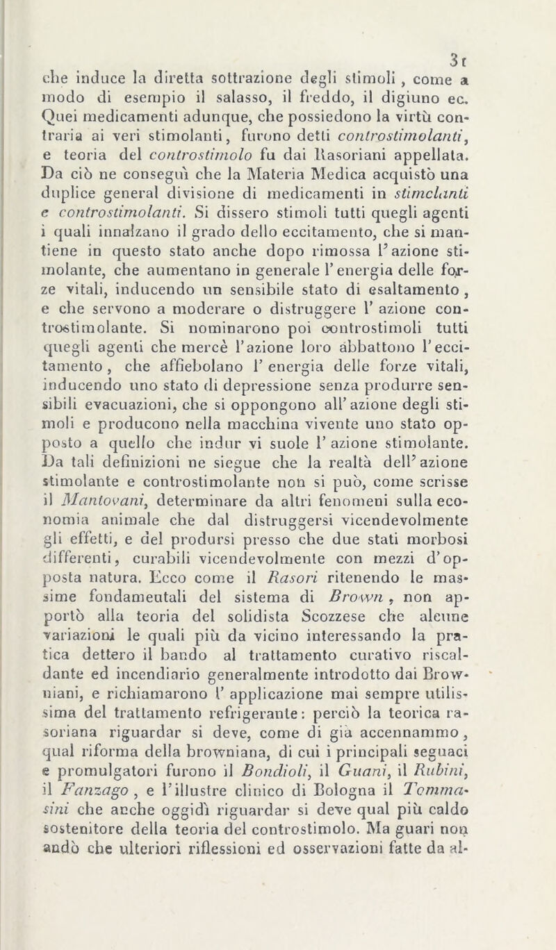 3t che induce la diretta sottrazione degli stimoli , come a modo di esempio il salasso, il freddo, il digiuno ec. Quei medicamenti adunque, che possiedono la virtù con- traria ai veri stimolanti, furono detti controslimolanti\ e teoria del controstimolo fu dai llasoriani appellala. Da ciò ne consegui che la Materia Medica acquistò una duplice generai divisione di medicamenti in stirnclanli e controstimolanti. Si dissero stimoli tutti quegli agenti i quali innalzano il grado dello eccitamento, che si man- tiene in questo stato anche dopo rimossa l’azione sti- molante, che aumentano in generale T energia delle fo>r- ze vitali, inducendo un sensibile stato di esaltamento , e che servono a moderare o distruggere V azione con- tro6timolante. Si nominarono poi controstimoli tutti quegli agenti che mercè l’azione loro abbattono l’ecci- tamento , che affìebolano 1’ energia delle forze vitali, inducendo uno stato di depressione senza produrre sen- sibili evacuazioni, che si oppongono all’azione degli sti- moli e producono nella macchina vivente uno stato op- posto a quello che indur vi suole 1’ azione stimolante. Da tali definizioni ne siegue che la realtà dell’azione stimolante e controstimolante non si può, come scrisse il Mantovani^ determinare da altri fenomeni sulla eco- nomia animale che dal distruggersi vicendevolmente gli effetti, e del prodursi presso che due stati morbosi differenti, curabili vicendevolmente con mezzi d’op- posta natura. Ecco come il Rasori ritenendo le mas- sime fondameutali del sistema di Bro wn , non ap- portò alla teoria del solidista Scozzese che alcune variazioni le quali più da vicino interessando la pra- tica dettero il bando al trattamento curativo riscal- dante ed incendiario generalmente introdotto dai Brow- niani, e richiamarono 1’ applicazione mai sempre utilis- sima del trattamento refrigerante: perciò la teorica ra- soriana riguardar si deve, come di già accennammo, qual riforma della browniana, di cui i principali seguaci e promulgatoci furono il Bondioli, il Guani, il Rubini, il Fanzago , e l’illustre clinico di Bologna il Tomma' sini che anche oggidì riguardar si deve qual più caldo sostenitore della teoria del controstimolo. Ma guari non andò che ulteriori riflessioni ed osservazioni fatte da al-