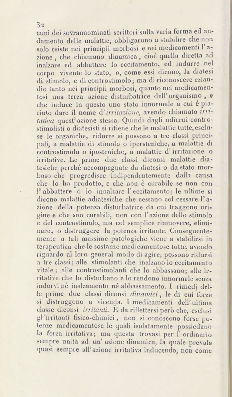 Clini dei sovrannominati scrittoi ! sulla varia forma ed an- damento delle malattie, obbligarono a stabilire che non solo esiste nei principi! morbosi e nei medicamenti 1 a- zione , che chiamano dinamica , cioè quella diretta ad inalzare ed abbattere Io eccitamento, ed indurre nei corpo vivente lo stato, o, come essi dicono, la diatesi di stimolo, e di controstimolo; ma di riconoscere ezian- dio tanto nei principii morbosi, quanto nei medicamen- tosi una terza azione disturbatrice dell’organismo , e che induce in questo uno stato innormale a cui è pia- ciuto dare il nome ò.’ irrilazioìie, avendo chiamato irri- tativa quest’azione stessa. Quindi dagli odierni contro- stimolisti o diatesisti si ritiene che le malattie tutte, esclu- se le organiche, ridurre si possono a tre classi princi- pali, a malattie di stimolo o ipersteniche, a malattie di controstimolo o iposteuichej a malattie d’irritazione o irritative. Le prime due classi diconsi malattie dia- tesiche perchè accompagnate da diatesi o da stato mor- boso che progredisce indipendentemente dalla causa che lo ha prodotto, e che non è curabile se non con l’abbattere o lo innalzare l’eccitamento; le ultime si dicono malattie adiatesiche che cessano col cessare l’a- zione della potenza disturbatrice da cui traggono ori- gine e che son curabili, non con l’azione dello stimolo e del controstimolo, ma col semplice rimuovere, elimi- nare, o distruggere la potenza irritante. Conseguente- mente a tali massime patologiche viene a stabilirsi in terapeutica che le sostanze medicamentose tutte, avendo riguardo al loro generai modo di agire, possono ridursi a tre classi; alle stimolanti che inalzano lo eccitamento vitale; alle controstimolanti che lo abbassano; alle ir- ritative che Io disturbano e lo rendono innormale senza indurvi nè inalzamento nè abbassamento. I rimedj del- le prime due classi diconsi dinamici, le di cui forze si distruggono a vicenda. I medicamenti dell’ultima classe diconsi irritanti. E da riflettersi però che, esclusi ghirritanti fisico-chimici, non si conoscono forse po- tenze medicamentose le quali isolatamente possiedano la forza irritativa; ma questa trovasi per l’ordinario .sempre unita ad un’ azione dinamica, la quale prevale quasi sempre all’azione irritativa inducendo, non come