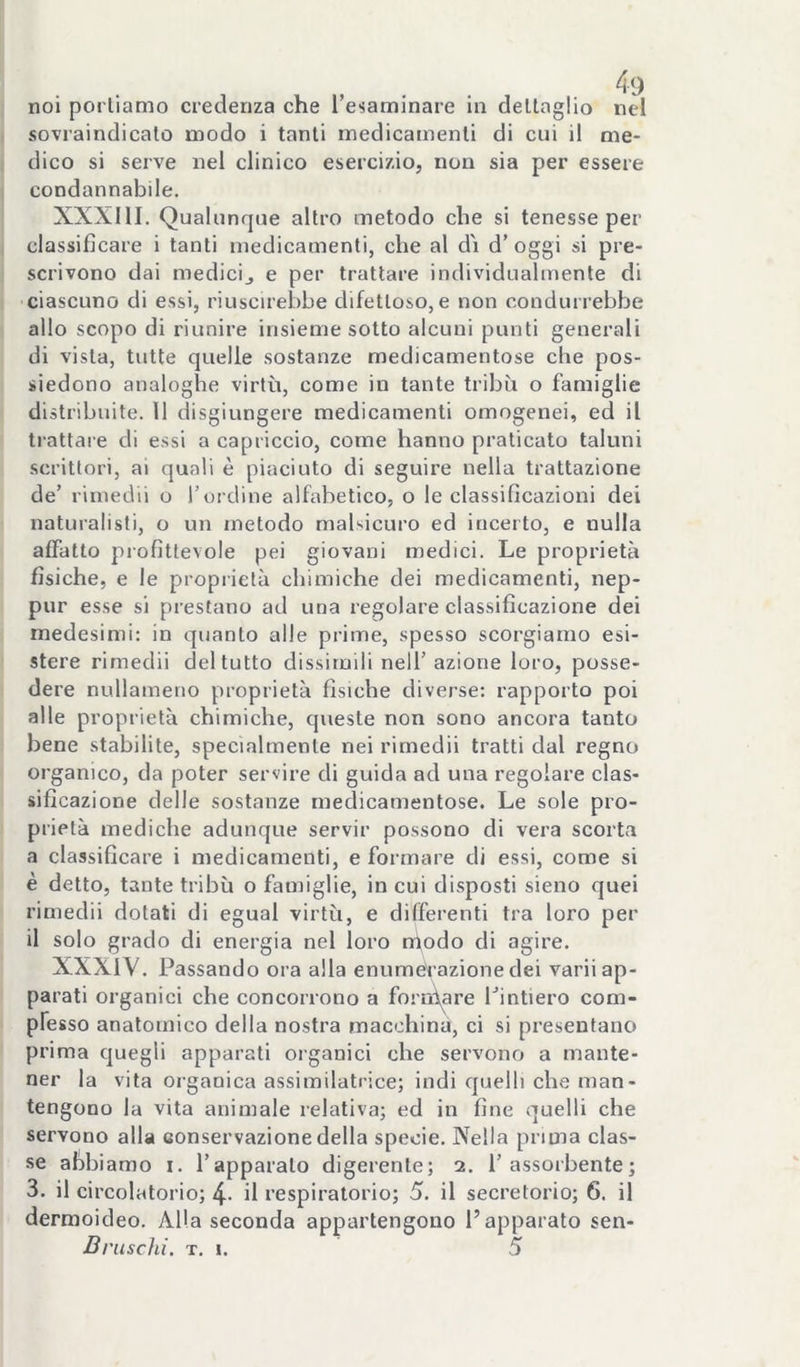 sovraindicato modo i tanti medicamenti di cui il me- dico si serve nel clinico esercizio, non sia per essere condannabile. XXXIII. Qualunque altro metodo che si tenesse per classificare i tanti medicamenti, che al dì d’ oggi si pre- scrivono dai medicij e per trattare individualmente di ciascuno di essi, riuscirebbe difettoso, e non condurrebbe allo scopo di riunire insieme sotto alcuni punti generali di vista, tutte quelle sostanze medicamentose che pos- siedono analoghe virtù, come in tante tribù o famiglie distribuite. 11 disgiungere medicamenti omogenei, ed il trattare di essi a capriccio, come hanno praticato taluni scrittori, ai quali è piaciuto di seguire nella trattazione de’ rimedii o l’ordine alfabetico, o le classificazioni dei naturalisti, o un metodo malsicuro ed incerto, e nulla affatto profittevole pei giovani medici. Le proprietà fisiche, e le proprietà chimiche dei medicamenti, nep- pur esse si prestano ad una regolare classificazione dei medesimi: in quanto alle prime, spesso scorgiamo esi- stere rimedii del tutto dissimili nell’azione loro, posse- dere nullameno proprietà fisiche diverse: rapporto poi alle proprietà chimiche, queste non sono ancora tanto bene stabilite, specialmente nei rimedii tratti dal regno organico, da poter servire di guida ad una regolare clas- sificazione delle sostanze medicamentose. Le sole pro- prietà mediche adunque servir possono di vera scorta a classificare i medicamenti, e formare di essi, come si è detto, tante tribù o famiglie, in cui disposti sieno quei rimedii dotati di egual virtù, e differenti tra loro per il solo grado di energia nel loro nìodo di agire. XXXIY. Passando ora alla enumevazionedei varii ap- parati organici che concorrono a forn\are Pintiero com- pfesso anatomico della nostra macchina, ci si presentano prima quegli apparati organici che servono a mante- ner la vita organica assimilatrice; indi quelli che man- tengono la vita animale relativa; ed in fine quelli che servono alla conservazione della specie. Nella prima clas- se abbiamo i. l’apparalo digerente; 2. l’assorbente; 3. il circolatorio; 4- il respiratorio; 5. il secretorio; 6. il dermoideo. Alla seconda appartengono l’apparato sen- Bruschi. T. I. 5
