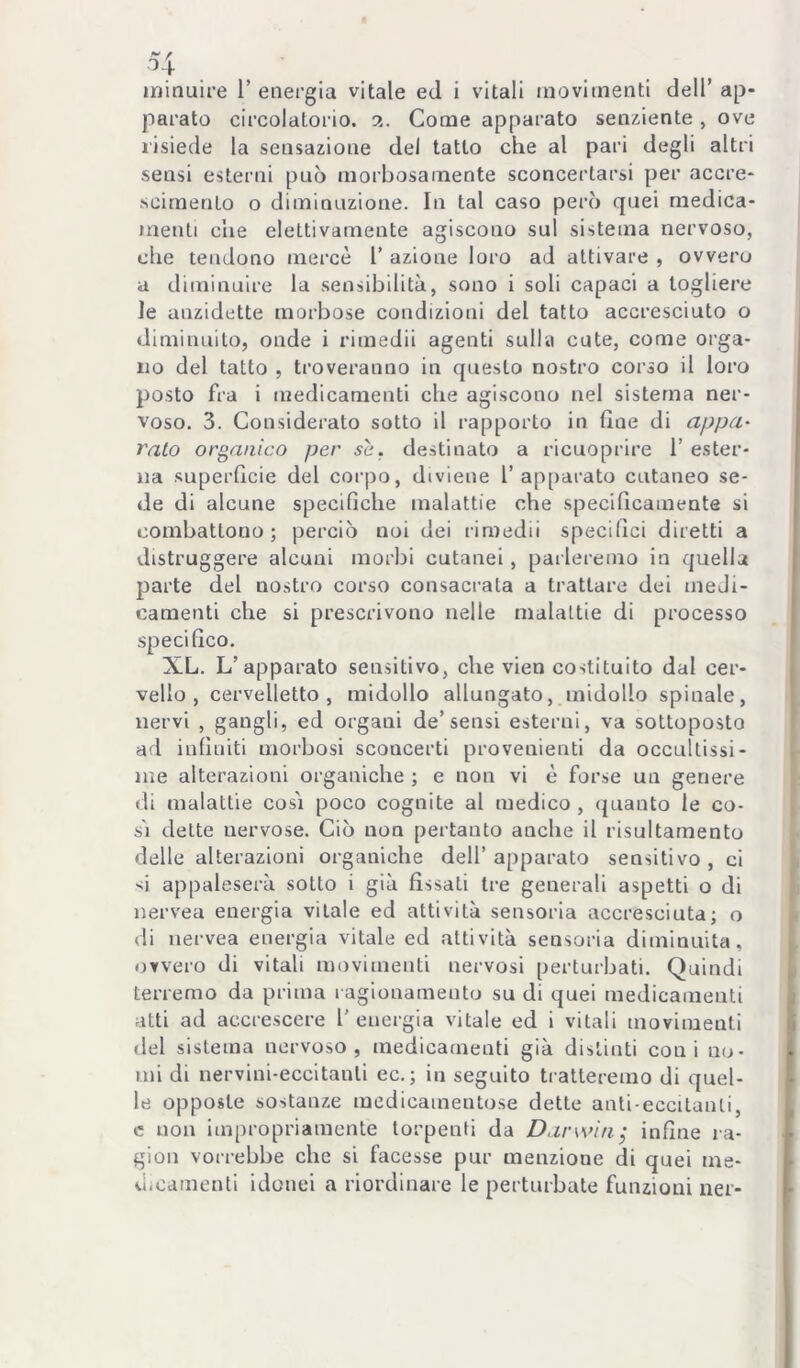 ■54 ^ ininuu’e 1’ energia vitale ed i vitali movimenti dell’ ap- parato circolatorio. 3. Come apparato senziente , ove l'isiede la sensazione del tatto che al pari degli altri sensi esterni può morbosamente sconcertarsi per accre- scimento o diminuzione. In tal caso però quei medica- menti che elettivamente agiscono sul sistema nervoso, che tendono mercè 1’ azione loro ad attivare , ovvero a diminuire la sensibilità, sono i soli capaci a togliere le anzidette morbose condizioni del tatto accresciuto o diminuito, onde i rimedii agenti sulla cute, come orga- no del tatto , troveranno in questo nostro corso il loro posto fra i medicamenti che agiscono nel sistema ner- voso. 3. Considerato sotto il rapporto in fine di appa- ralo organico per se. destinato a ricuoprire 1’ ester- na superficie del corpo, diviene l’apparato cutaneo se- de di alcune specifiche malattie che specificamente si combattono; perciò noi dei rimedii specifici diretti a distruggere alcuni morbi cutanei, parleremo in quella parte del nostro corso consacrata a trattare dei meJi- camenti che si prescrivono nelle malattie di processo specifico. XL. L’apparato sensitivo, che vien costituito dal cer- vello , cervelletto, midollo allungato, midollo spinale, nervi , gangli, ed organi de’sensi esterni, va sottoposto ad infiniti morbosi sconcerti provenienti da occultissi- me alterazioni organiche ; e non vi è forse un genere di malattie cosi poco cognite al medico , (pianto le co- si dette nervose. Ciò non pertanto anche il risultamento delle alterazioni organiche dell’ apparato sensitivo , ci si appaleserà sotto i già fìssati tre generali aspetti o di nervea energia vitale ed attività sensoria accresciuta; o di nervea energia vitale ed attività sensoria diminuita, ovvero di vitali movimenti nervosi perturbati. Quindi terremo da prima ragionamento su di quei medicamenti atti ad accrescere l'energia vitale ed i vitali movimenti del sistema nervoso, medicamenti già distinti coni no- mi di nervini-eccitanli ec.; in seguito tratteremo di quel- le opposte sostanze medicamentose dette anti-eccitanti, c non impropriamente lorpenti da Darwin^ infìne ra- gion vorrebbe che si facesse pur menzione di quei me- dicamenti idonei a riordinare le perturbate funzioni ner-