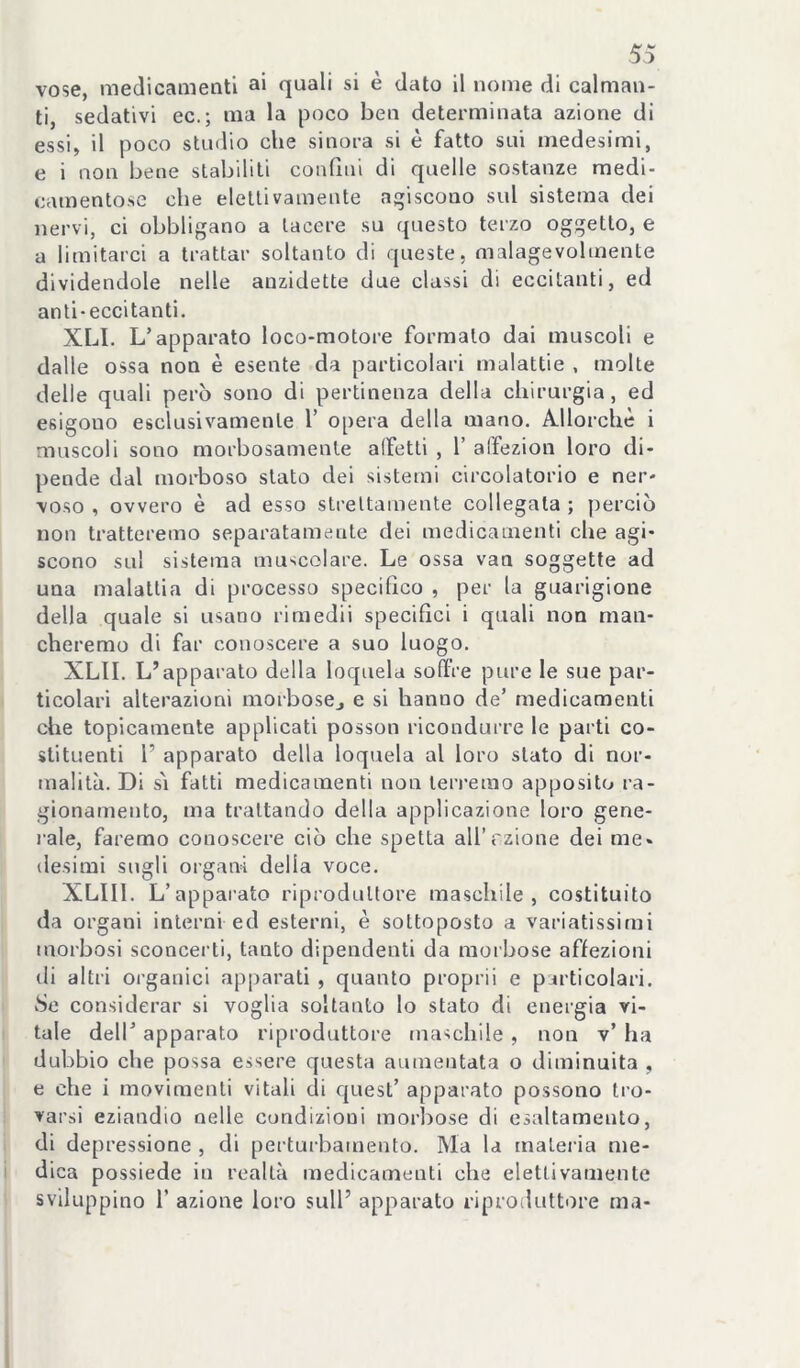 vose, medicamenti a* quali si è dato il nome di calman- ti, sedativi ec.; ma la poco ben determinata azione di essi, il poco studio che sinora si è fatto sui medesimi, e i non bene stabiliti confini di quelle sostanze medi- camentose che elettivamente agiscono sul sistema dei nervi, ci obbligano a tacere su questo terzo oggetto, e a limitarci a trattar soltanto di queste, malagevolmente dividendole nelle auzidette due classi di eccitanti, ed anti-eccitanti, XLI. L’apparato loco-motore formalo dai muscoli e dalle ossa non è esente da particolari malattie , molte delle quali però sono di pertinenza della chirurgia, ed esigono esclusivamente V opera della mano. Allorché i muscoli sono morbosamente alFetli , V affezion loro di- pende dal morboso stato dei sistemi circolatorio e ner- voso , ovvero è ad esso strettamente collegata ; perciò non tratteremo separatamente dei medicamenti che agi- scono sul sistema muscolare. Le ossa vaa soggette ad una malattia di processo specifico , per la guarigione della quale si usano rimedii specifici i quali non man- cheremo di far conoscere a suo luogo. XLII. L’apparato della loquela soffre pure le sue par- ticolari alterazioni morbosej e si hanno de’ medicamenti che topicamente applicati posson ricondui’re le parti co- stituenti 1’ apparato della loquela al loro stato di nor- malità. Di sì fatti medicamenti non teri'emo apposito ra- gionamento, ma trattando della applicazione loro gene- rale, faremo conoscere ciò che spetta all’rzione dei me- desimi sugli organi della voce. XLIIl. L’apparato riproduttore maschile, costituito da organi interni ed esterni, è sottoposto a variatissimi morbosi sconcerti, tanto dipendenti da morbose affezioni ili altri organici apparati , quanto proprii e particolari. Se considerar si voglia soltanto lo stato di energia vi- tale deir apparato riproduttore maschile , non v’ ha dubbio ehe possa essere questa aumentata o diminuita , e che i movimenti vitali di quest’ apparato possono tro- varsi eziandio nelle condizioni morbose di esaltamento, di depressione , di perturbamento. Ma la matei ia me- dica possiede in realtà medicamenti che elettivamente sviluppino r azione loro sull’ apparato riproduttore ma-