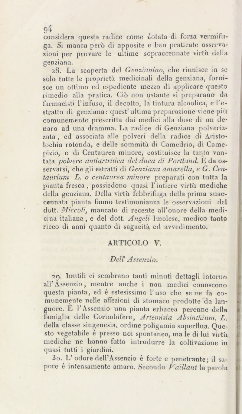 considera questa radice come «lotata di forza vermifu- ga. Si manca però di apposite e ben praticale osserva- zioni per provare le ultime sopraccennate virtù della genziana. 28. La scoperta del Genzianino^ che riunisce in se solo tutte le proprietà medicinali della genziana, forni- sce un ottimo ed espediente mezzo di applicare questo rimedio alla pratica. Ciò non ostante si preparano da farmacisti Tinfuso, il decotto, la tintura alcoolica, e l’e- stratto di genziana: quest’ultima preparazione viene piìi comunenfiente prescritta dai medici olla dose di un de- naro ad una dramma. La radice di Genziana polveriz- zata , ed associata alle polveri della radice di Aristo- lochia rotonda, e delle sommità di Camedrio, di Came- pizio, e di Centaurca minore, costituisce la tanto van- tata polvere anliartrilica del duca di Portland. È da os- servarsi, che gli estratti di Genziana aniarella^ e G. Cen- tauriuni L. o cenlaurea minore preparati con tutta la pianta fresca, possiedono quasi l’intiere virtù mediche della genziana. Della virtù febbrifuga della prima suac- cennata pianta fanno testimonianza le osservazioni del dott. Miccoli, mancato di recente all’onore della medi- cina italiana, e del dott. Angeli Imolese, medico tanto ricco di anni quanto di sagacità ed avvedimento. ARTICOLO V. Deir Assenzio. 29. Inutili ci sembrano tanti minuti dettagli intorno all’Assenzio, mentre anche i non medici conoscono questa pianta, ed è estesissimo l’uso che sene fa co- munemente nelle affezioni di stomaco prodotte da lan- guore. È l’Assenzio una pianta erbacea perenne della famiglia delle Corimbifere, Artemisia Absinthiurn. L. della classe singenesia, ordine poligamia superflua. Que- sto vegetabile è presso noi spontaneo, ma le di lui virtù mediche ne hanno fatto introdurre la coltivazione in quasi tutti i giardini. 30. L’ odore dell’Assenzio è forte e penetrante; il sa- pore è infensamente amaro. Secondo Vaillant la parola