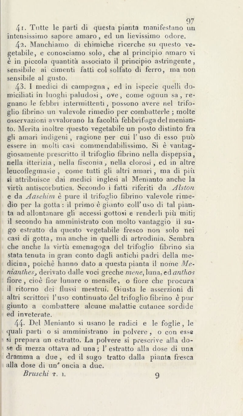 41. Tutte le parti di questa pianta manifestano un intensissimo sapore amaro , ed un lievissimo odore. 42. Manchiamo di chimiche ricerche su questo ve- getabile, e conosciamo solo, che al principio amaro vi è in piccola quantità associato il principio astringente, sensibile ai cimenti fatti col solfalo di ferro, ma non sensibile al gusto. 43. I medici di campagna , ed in ispecie quelli do- miciliali in luoghi paludosi, ove, come ognun sa, re- gnano le febbri intermittenti, possono avere nel trifo- glio librino un valevole rimedio per combatterle ; molte osservazioni avvalorano la facoltà febbrifuga del menian- to. Merita inoltre questo vegetabile un posto distinto fra gli amari indigeni , ragione per cui 1’ uso di esso può essere in molti casi commendabilissimo. Si è vantag- giosamente prescritto il trifoglio fìbrino nella dispepsia, nella itterizia, nella fisconia , nella clorosi , ed in altre leucoflegmasie , come tutti gli altri amari , ma di più si attribuisce dai medici inglesi al Menianto anche la virtù antiscorbutica. Secondo i fatti riferiti da jdlston e da Aasehim è pure il trifoglio fìbrino valevole rime- dio per la gotta; il primo è giunto coll’uso di tal pian- ta ad allontanare gli accessi gottosi e renderli più miti; il secondo ha amministrato con molto vantaggio il su- go estratto da questo vegetabile fresco non solo nei casi di gotta, ma anche in quelli di artrodinia. Sembra che anche la virtù emenagoga del trifoglio fìbrino sia stata tenuta in gran conto dagli antichi padri della me- dicina, poiché hanno dato a questa pianta il nome Me- niantheSj derivato dalle voci greche wc/ze, luna, edrzn^/io? fiore, cioè fior lunare o mensile, o flore che procura il ritorno dei flussi mestrui. Giusta le asserzioni di altri scrittori l’uso continuato del trifoglio fìbrino è pur giunto a combattere alcune malattie cutanee sordide ed inveterate. 44- I^el Menianto si usano le radici e le foglie , le quali parti o si amministrano in polvere , o con essa si prepara un estratto. La polvere si prescrive alla do- se di mezza ottava ad una ; 1’ estratto alla dose di una dramma a due, ed il sugo tratto dalla pianta fresca alla dose di un'' oncia a due. Bruschi T. 1. 9