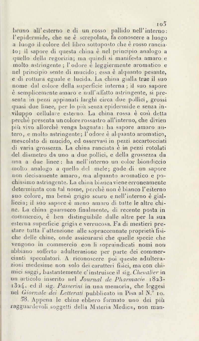 io5 bruno all’esterno e di un rosso pallido nell’interno: l’epidermide, che ne è screpolata, fa conoscere a luogo a luogo il colore del libi'o sottoposto che è rosso rancia- lo; il sapore di questa china è nel principio analogo a quello della regorizia; ma quindi si manifesta amaro e molto astringente; l’odore è leggiermente aromatico e nel |)rincipio sente di mucido; essa è alquanto pesante, e di rottura eguale e lucida. La china gialla trae il suo nome dal colore della superfìcie interna ; il suo sapore è semplicemente amai’o e null’alFatto astringente, si pre- senta in pezzi appianati larghi circa due pollici, grossi quasi due linee, per lo più senza epidermide e senza in- viluppo cellulare esterno. La china rossa è cos'i detta perchè presenta un colore rossastro all’interno, che divien più vivo allorché venga bagnata: ha sapore amaro ali- terò, e molto astringente; l’odore è al<[uanto aromatico, mescolato di mucido, ed osservasi in pezzi accartocciati di varia grossezza. La china ranciata è in pezzi rotolati del diametro da uno a due pollici, e della grossezza da una a due linee: ha nell’interno un color biondiccio molto analogo a quello del mele; gode di un sapore non decisamente amaro, ma alquanto aromatico e po- chissimo astringente. La china bianca viene erroneamente determinata con tal nome, perchè non è bianco Teslerno suo colore, ma bensì grigio scuro e nell’interno è gial- liccia; il suo sapore è meno amaro di tutte le altre chi- ne. La china guanucco fìnalmenle, di recente posta in commercio, è ben distinguibile dalle altre per la sua esterna superfìcie grigia e verrucosa. Fa di mestieri pre- stare tutta r attenzione alle sopraccennate proprietà fìsi- che delle chine, onde assicurarsi che quelle specie che vengono in commercio con li sopraindicati nomi non abbiano sofferto adulterazione per parte dei commer- cianti speculatori. A riconoscere poi ipieste adultera- zioni medesime non solo dei carattei i fìsici, ma con chi- mici saggi, bastantemente c’inslruisce il sig. Chcvalier in un articolo inserito nel Journal de Pharniacie iSaS- 1324. ed il sig. Passerini in una memoria, che leggesi nei Giornale dei Lelterati pubblicato in Pisa al N.^* io. •58. Appena le chine ebbero formalo uno dei più ragguardevoli soggetti della Materia IMedica, non man-