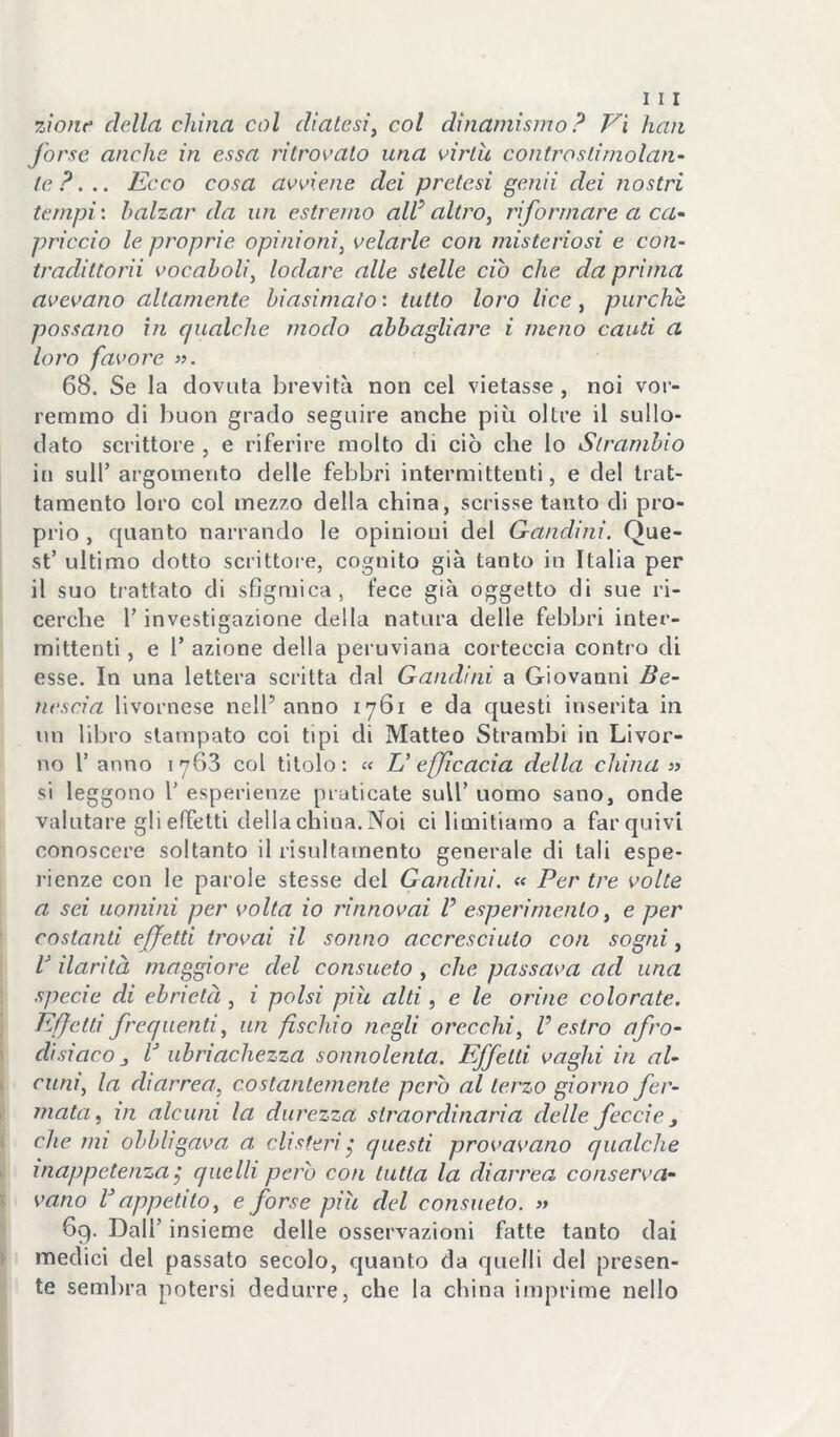rjone della china col diatesi, col dinamismo ? Vi han forse anche in essa ritrovalo una virtù controstimolan- te P. .. Ecco cosa avviene dei pretesi genii dei nostri tempi', balzar da un estremo aW altro, riformare a ca- priccio le proprie opinioni, velarle con misteriosi e con- tradiltorii vocaboli, lodare alle stelle ciò che da prima avevano altamente biasimalo : tutto loro lice, purché possano in qualche modo abbagliare i meno cauti a loro favore ». 68. Se la dovuta brevità non cel vietasse , noi voi’- remmo di buon grado seguire anche più oltre il sullo- dato scrittore , e riferire molto di ciò che lo Slrambio iti sull’ argomento delle febbri intermittenti, e del trat- tamento loro col mezzo della china, scrisse tanto di pro- prio , quanto narrando le opinioni del Gaudi ni. Que- st’ ultimo dotto scrittore, cognito già tanto in Italia per il suo trattato di sflgmica, fece già oggetto di sue ri- cerche r investigazione della natura delle febbri inter- mittenti , e 1’ azione della peruviana corteccia contro di esse. In una lettera scritta dal Gandini a Giovanni Be- nescia livornese nell’anno 1761 e da questi inserita in un libro stampato coi tipi di Matteo Strambi in Livor- no r anno 1763 col titolo; « U efficacia della china » si leggono 1’ esperienze praticale sull’ uomo sano, onde valutare gli effetti della china. Noi ci limitiamo a far quivi conoscere soltanto il risultamento generale di tali espe- l’ienze con le parole stesse del Gandini. « Per tre volte a sei uomini per volta io rinnovai V esperimento, e per costanti effetti trovai il sonno accresciuto con sogni, V ilarità maggiore del consueto , che passava ad una specie di ebrietà, i polsi più alti, e le orine colorate. Effetti frequenti, un fischio negli orecchi, V estro afro- disiaco j r ubriachezza sonnolenta. Effetti vaghi in al- cuni, la diarrea, costantemente però al terzo giorno fer- mata, in alcuni la durezza straordinaria delle feccie, che mi obbligava a clisteri^ questi provavano qualche inappetenza j quelli pero con tutta la diarrea conserva- vano rappetito, e forse più del consueto. » 69. Dall’ insieme delle osservazioni fatte tanto dai medici del passato secolo, quanto da quelli del presen- te sembra potersi dedurre, che la china imprime nello