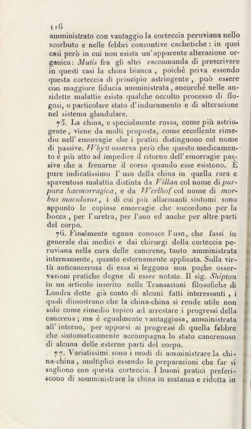 amministrato con vantaggio la corteccia peruviana nello scorbuto e nelle febbri consuntive caclietiche ; in quei casi però in cui non esista un’apparente alterazione or- ganica: Mutis fra gli altri raccomanda di prescrivere in questi casi la china bianca , poiché priva essendo questa corteccia di principio astringente , può essere con maggiore fiducia amministrata, ancorché nelle an- zidetto malattie esista qualche occulto processo di flo- gosi, o particolare stato d’induramento e di alterazione nel sistema glandolare. La china, e specialmente rossa, come piò astrin. gente , viene da molti proposta, come eccellente rime- dio nell’ emorragie che i pratici distinguono col nome di passive. fVìiytt ossev\a però che questo medicarnen-* to é piò atto ad impedire il ritorno dell’emorragie pas- sive che a frenarne il corso quando esse esistono. E pure indicatissimo 1’ uso della china in quella rara e spaventosa malattia distinta da Villan col nome di puv- pura haeinorragica, e da TVerllwf co\ nome di mor- bus maculosUSj i di cui piò allarmanti sintomi sono l appunto le copiose emorragie che succedono per la j bocca , per l’uretra, per l’ano ed anche per altre parti j del corpo. j 76. Finalmente ognun conosce l’uso, che fassi in t generale dai medici e dai chirurgi della corteccia pe- ^ ruviana nella cura delle cancrene, tanto amministrata L internamente, quanto esternamente applicata. Sulla vie- tò anticancerosa di essa si leggono non pophe osser- vazioni pratiche degne di esser notate. Il sig. Shipton ' in un articolo inserito nelle Transazioni filosofiche di 1 Londra dette già conto di alcuni fatti interessanti , i quali dimostrano che la china-china si rende utile non 1 solo come rimedio topico ad arrestare i progressi della cancrena; ma é egualmente vantaggiosa, amministrata air interno, per opporsi ai progressi di quella febbre che sintomaticamente accompagna lo stato cancrenoso 1 di alcuna delle esterne parti del corpo. 1 77. Variatissimi sono i modi di amministrare la chi- i , na-china , multiplici essendo le preparazioni che far si i sogliono con questa corteccia. I buoni pratici preferì- i scono di somministrare la china in sostanza e ridotta in