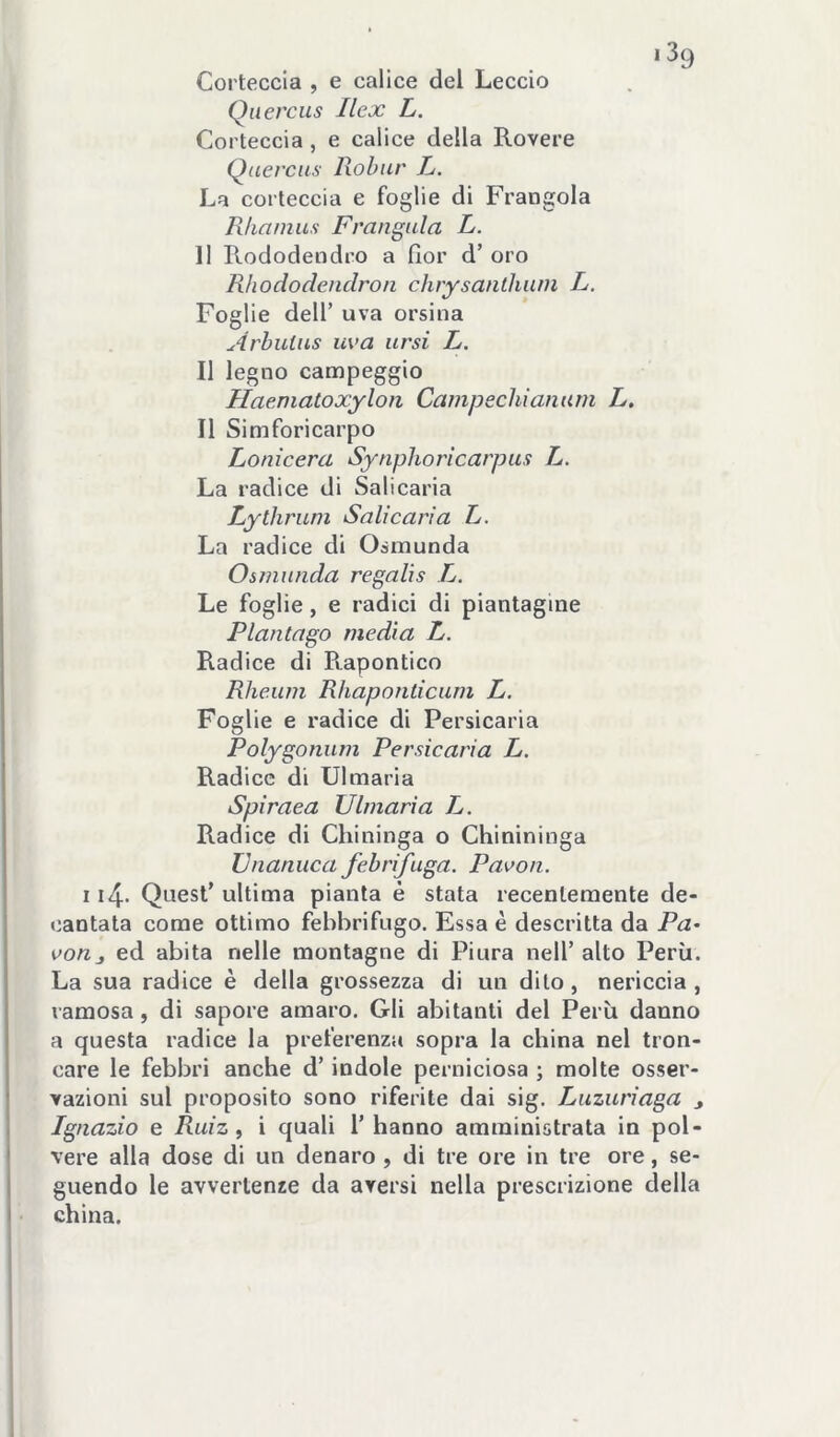 Corteccia , e calice del Leccio Qiiercus Ilex L. Corteccia , e calice della Rovere Quercus lìobur L. La corteccia e foglie di Frangola Rhamiis Frangala L. 11 Rododendro a fior d’ oro Rhododendron chrysanthani L. Foglie dell’ uva orsina Arhulns uva arsi L. Il legno campeggio Haeniatoxyloìi Camp echi anum L. Il Simforicarpo Lonicera Synphoricarpus L. La radice di Sali caria Lythrum Sali cari a L. La radice di Osmunda Osmnnda re gali s L. Le foglie, e radici di piantagine Plantago media L. Radice di Rapontico Rhe.um Rhaponticum L, Foglie e radice di Persicaria Polygonum Persicaria L. Radice di U1 maria Spiraea Ulmaria L. Radice di Chininga o Chinininga ZJnanuca febrifuga. Pavon. 114- Quest’ ultima pianta é stata recentemente de- cantata come ottimo febbrifugo. Essa è descritta da P<2- von_, ed abita nelle montagne di Piura nell’ alto Perù. La sua radice è della grossezza di un dito, nericcia , ramosa, di sapore amaro. Gli abitanti del Perù danno a questa radice la preferenza sopra la china nel tron- care le febbri anche d’indole perniciosa ; molte osser- vazioni sul proposito sono riferite dai sig. Luzuriaga Ignazio e Ruiz ^ i quali l’hanno amministrata in pol- vere alla dose di un denaro , di tre ore in tre ore, se- guendo le avvertenze da aversi nella prescrizione della china.