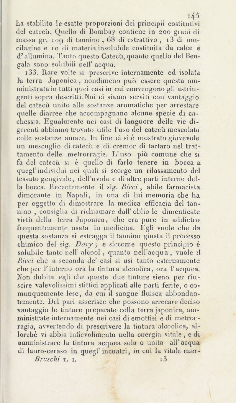 ha stabilito le esatte proporzioni del prlncipil costitutivi del catecù. Quello di Bombay contiene in 200 grani di massa gr. 109 di tannino , 68 di estrattivo , i3 di mu- cilagine e 10 di materia insolubile costituita da calce e d’allumina. Tanto questo Catecù, quanto quello del Ben- gala sono solubili nell’ acqua. i33. Rare volte si prescrive internamente ed isolata la terra Japonica , nondimeno può essere questa am- ministrata in tutti quei casi in cui convengono gli astrin- genti sopra descritti. Noi ci siamo serviti con vantaggio del catecù unito alle sostanze aromatiche per arrestare quelle diarree che accompagnano alcune specie di ca- chessia. Egualmente nei casi di languore delle vie di- gerenti abbiamo trovato utile l’uso del catecù mescolato colle sostanze amare. In fine ci si è mostrato giovevole un mescuglio di catecù e di cremor di tartaro nel trat- tamento delle metrorragie. L’uso più comune che si fa del catecù si è quello di farlo tenere in bocca a quegl’individui nei quali si scorge un rilassamento del tessuto gengivale, dell’uvola e di altre parti interne del- la bocca. Recentemente il sig. Ricci, abile farmacista dimorante in Napoli, in una di lui memoria che ha per oggetto di dimostrare la medica efficacia del tan- nino , consiglia di richiamare dall’oblio le dimenticate virtù della terra Japonica, che era pure in addietro frequentemente usala in medicina. Egli vuole che da questa sostanza si estragga il tannino giusta il processo chimico del sig. Davy ; e siccome questo principio è solubile tanto nell’alcool, quanto nell’acqua, vuole il Ricci che a seconda de’ casi si usi tanto esternamente che per l’interno ora la tintura alcoolica, ora l’acquea. Non dubita egli che queste due tinture sieno per fiu- .scire valevolissimi slittici applicati alle parti ferite, o co- munquemente lese, da cui il sangue fluisca abbondan- temente. Del pari asserisce che possono arrecare deciso vantaggio le tinture preparate colla terra japonica, am- ministrale internamente nei casi di emottisi e di metror- ragia, avvertendo di prescrivere la tintura alcoolica, al- lorché vi abbia infievolimento nella e-n'ergia vitale, e di amministrare la tintura acquea sola o unita all’acqua di lauro-ceraso in quegl’incontri, in cui la vitale ener- Bruschi T. 1. i3