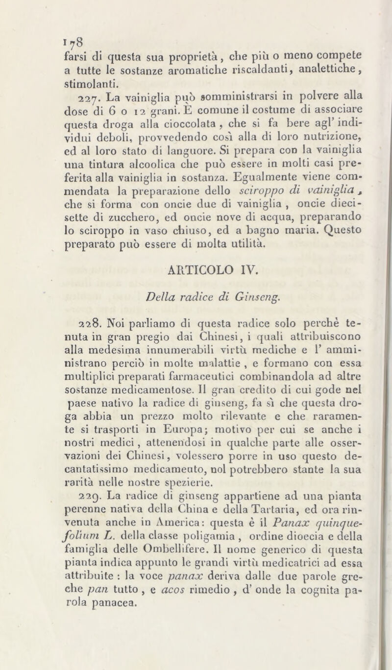 farsi di questa sua proprietà, che più o meno compete a tutte le sostanze aromatiche riscaldanti, analettiche, stimolanti. 227. La vainiglia può somministrarsi in polvere alla dose di 6 o 12 grani. È comune il costume di associare questa droga alla cioccolata , che si fa bere agl’ indi- vidui deboli, provvedendo cosi alla di loro nutrizione, ed al loro stato di languore. Si prepara con la vainiglia una tintura alcoolica che può essere in molti casi pre- ferita alla vainiglia io sostanza. Egualmente viene com- mendata la preparazione dello sciroppo di vainiglia ^ che si forma con oncie due di vainiglia , oncie dieci- sette di zucchero, ed oncie nove di acqua, preparando lo sciroppo in vaso chiuso, ed a bagno maria. Questo preparato può essere di molta utilità. ARTICOLO IV. Della radice di Ginseng. 228. Noi parliamo di questa radice solo perchè te- nuta in gran pregio dai Chinesi, i quali attribuiscono alla medesima innumerabili virtù mediche e 1’ ammi- nistrano perciò in molte malattie , e formano con essa multiplici preparati farmaceutici combinandola ad altre sostanze medicamentose. Il gran credito di cui gode nei paese nativo la radice di ginseng, fa sì che questa dro- ga abbia un prezzo molto rilevante e che raramen- te si trasporti in Europa; motivo per cui se anche i nostri medici, attenendosi in qualche parte alle osser- vazioni dei Chinesi, volessero porre in uso questo de- cantatissimo medicaraeuto, noi potrebbero stante la sua rarità nelle nostre spezierie, 220). La radice di ginseng appartiene ad una pianta perenne nativa della China e della Tartaria, ed ora rin- venuta anche in America: questa è il Panax quinque- foliuni L. della classe poligamia , ordine dioecia e della famiglia delle Ombellifere. Il nome generico di questa pianta indica appunto le grandi virtù raedicatrici ad essa attribuite : la voce panax deriva dalle due parole gre- che pan tutto , e acos rimedio , d’ onde la cognita pa- rola panacea.