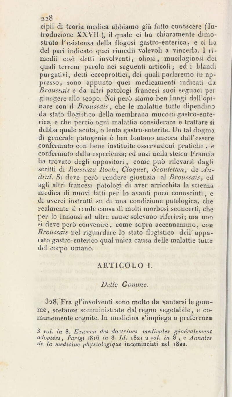 cipii di teoria medica abbiamo già fallo conoscere (In- troduzione XXVII ), il quale ci ha chiaramente dimo- stralo l*esistenza della flogosi gastro-enterica, e ci ha del pari indicato quei rimedii valevoli a vincerla. I ri- medii così detti involventi, oliosi, mucilagiuosi dei quali tenera parola nei seguenti articoli; ed i blandi purgativi, detti eccoproltici, dei quali parleremo in ap- jiresso, sono appunto quei medicamenti indicati da Bioussais e da altri patologi francesi suoi seguaci per giungere allo scopo. Noi però siamo ben lungi dall’opi- uare con il Broussais ^ che le malattie tutte dipendino da stato flogistico della membrana mucosa gastro-ente- rica, e che perciò ogni malattia considerare e trattare si debba quale acuta, o lenta gastro enterite. Un tal dogma di generale patogenia è ben lontano ancora dall’essere confermato con bene instituite osservazioni pratiche , e confermato dalla esperienza; ed anzi nella stessa Francia ha trovato degli oppositori , come può rilevarsi dagli scritti di Roisseau Rock, Cloquet, Scoutelteri, de An- drai. Si deve però rendere giustizia al Broussais, ed agli altri francesi patologi di aver arricchita la scienza medica di nuovi fatti per lo avanti poco conosciuti, e di averci instrutti su di una condizione patologica, che realmente si rende causa di molti morbosi sconcerti, che per lo innanzi ad altre cause solevano riferirsi; ma non si deve però convenire, come sopra accennammo, con Broussais nel riguardare lo stato flogistico dell’ appa- rato gastro-enterico qual unica causa delle malattie tutte del corpo umano. ARTICOLO I. Delle Gomme. 828. Fra gl’involventi sono molto da vantarsi le gom- me, sostanze somministrate dal regno vegetabile, e co- munemente cognite. In medicina «'impiega a preferenza 3 voi. in 8. Exainen des doctrines medicales ^énéralement ^doptees, Parigi 1816 in 8. Id. 1821 a voi. in 8 , e Annalcs de la medicine pìiysiologique iucomiaciati nel iSsa.