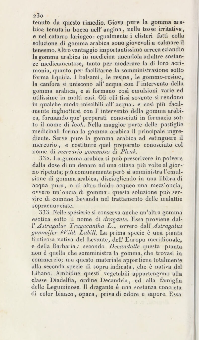 tenuto da questo rimedio. Giova pure la gomma ara- bica tenuta in bocca nell’angina, nella tosse irritativa, e nel catarro laringeo: egualmente i clisteri fatti colla soluzione di gomma arabica sono giovevoli a calmare il tenesmo. Altro vantaggio importantissimo arreca eziandio la gomma arabica in medicina unendola ad altre sostan- ze medicamentose, tanto per moderare la di loro acri- monia, quanto per facilitarne la somministrazione sotto forma liquida. I balsami, le resine, le gommo-resine, la canfora si uniscono all’ acqua con l’intervento della gomma arabica, e si formano così emulsioni varie ed utilissime in molti casi. Gli olii fissi sovente si rendono in qualche modo miscibili all’acqua, e così più facil- mente inghiottirsi con 1’ intervento della gomma arabi- ca, formando que’ preparati conosciuti in farmacia sot- to il nome di look. Nella maggior parte delle pastiglie medicinali forma la gomma arabica il principale ingre- diente. Serve pure la gomma arabica ad estinguere il mercurio , e costituire quel preparato conosciuto col nome di mercurio gommoso di Plenk. 332. La gomma arabica si può prescrivere in polvere dalla dose di un denaro ad una ottava più volte al gior- no ripetuta; più comunemente però si amministra Temul- sione di gomma arabica, disciogliendo in una libbra di acqua pura, o di altro fluido acqueo una mezz’oncia, ovvero un’oncia di gomma : questa soluzione può ser- vire di comune bevanda nel trattamento delle malattie sopraenunciate. 333. Nelle spezierie si conserva anche un’altra gomma esotica sotto il nome di dragante. Essa proviene dal- V Astragalus Tragacantha L., ovvero daW Aslragalus gummifer kVild. Labili. La prima specie è una pianta fruticosa nativa del LevantCj dell’ Europa meridionale, e della Barbaria.- secondo Decandolle questa pianta non è quella che somministrala gomma, che trovasi in commercio; ma questo materiale appartiene totalmente alla seconda .specie di sopra indicata, che è nativa del Libano. Ambidue questi vegetabili appartengono alla classe Diadelfìa, ordine Decandria, ed alla famiglia delle Leguminose. Il dragante è una sostanza concreta di color bianco, opaca, priva di odore e sapore. Essa