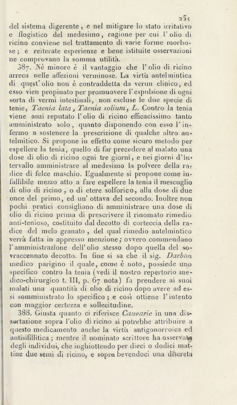 del sistema digerente , c nel mitigare lo stato irritativo e flogistico del medesimo , ragione per cui 1’ olio di ricino conviene nel trattamento di varie forme moibo- se ; e reiterate esperienze e bene istituite osservazioni ne comprovano la somma utilità. 387. ISiè minore è il vantaggio che V olio di ricino arreca nelle affezioni verniinose. La virtù antelmintica di quest'olio non è contraddetta da vermi clinico, ed esso vien propinato per promuovere l’espulsione di ogni sorta di vermi intestinali, non escluse le due specie di tenie, Taenìa lata j Taenia soliuni, L. Contro la tenia viene anzi reputato l’olio di ricino efficacissimo tanto amministrato solo , quanto disponendo con esso T in- fermo a sostenere la prescrizione di qualche altro an- lelmitico. Si propone in effetto come sicuro metodo per espellere la tenia, quello di far precedere al malato una dose di olio di ricino ogni tre giorni, e nei giorni d’in- tervallo amministrare al medesimo la polvere della rar dice di felce maschio. Egualmente si propone come in- fallibile mezzo alto a fare espellere la tenia il mescuglio di olio di ricino , o di etere solforico, alla dose di due once del primo, ed un’ ottava del secondo. Inoltre non pochi pratici consigliano di amministrare una dose di olio di ricino prima di prescrivere il rinomato rimedio aiui-tenioso, costituito dal decotto di corteccia della ra- dice del melo granato , del qual rimedio antelmintico verrà fatta in appresso menzione,* ovvero commendano l’amministrazione dell’olio stesso dopo quella del so- vraccennalo decotto. In fine si sa che il sig. Darbon medico parigino il quale, come è noto, possiede unp specifico contro la tenia (vedi il nostro repertorio me- dico-chirurgico t. Ili, p. 67 nota) fa prendere ai suoi malati una quantità di olio di ricino dopo avere ad es- si somministrato lo specifico; e cosi ottiene l’intento con maggior certezza e sollecitudine. 388. Giusta quanto ci riferisce Cauvarìe in una dis- s<« tazione sopra l’olio di ricino si potrebbe attribuire a questo medicamento anche la virtìi antigonorroica ed antisifillitica ; mentre il nominato scrittore ha osservai»^ degli individui-, che inghiottendo per dieci o dodici mat- tale due semi di ricino, e sopina bevendoci una di'sereta