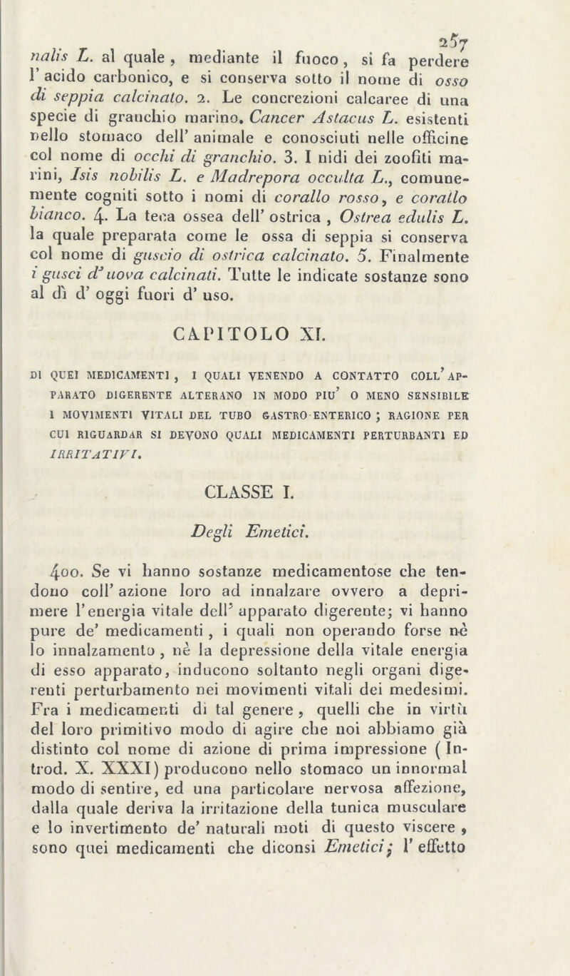 nalìs L. al quale , mediante il fuoco, si fa perdere r acido carbonico, e si conserva sotto il notne di osso di seppia calcinalo. i. Le concrezioni calcaree di una specie di granchio marino. Cancer Astacus L. esistenti nello stomaco dell’ animale e conosciuti nelle officine col nome di occhi di granchio. 3. I nidi dei zoofiti ma- rini, Isis nobdìs L. e Madrepora occulta L., comune- mente cogniti sotto i nomi di corallo rosso, e corallo bianco. 4- La teca ossea dell’ ostrica , Ostrea edulis L. la quale preparata come le ossa di seppia si conserva col nome di guscio di ostrica calcinato. 5. Finalmente ì gusci d^ uova calcinali. Tutte le indicate sostanze sono al dì d’ oggi fuori d’ uso. CA.PITOLO Xl. DI QUEI MEDICAMENTI, 1 QUALI VENENDO A CONTATTO COLl’AP- PARATO DIGERENTE ALTERANO IN MODO Piu’ O MENO SENSIBILE 1 MOVIMENTI VITALI DEL TUBO GASTRO ENTERICO J RAGIONE PER CUI RIGUARDAR SI DEVONO QUALI MEDICAMENTI PERTURBANTI ED irritativi. CLASSE 1. Degli Emetici. 4oo. Se vi hanno sostanze medicamentose che ten- dono coir azione loro ad innalzare ovvero a depri- mere l’energia vitale dell’ apparato digerente; vi hanno pure de’ medicamenti, i quali non operando forse nò lo innalzamento, nè la depressione della vitale energia di esso apparato, indueono soltanto negli organi dige- renti perturbamento nei movimenti vitali dei medesimi. Fra i medicamenti di tal genere , quelli che in virtù del loro primitivo modo di agire che noi abbiamo già distinto col nome di azione di prima impressione ( In- trod. X. XXXI) producono nello stomaco un innormal modo di sentire, ed una particolare nervosa alfezione, dalla quale deriva la irritazione della tunica musculare e lo invertimento de’ naturali moti di questo viscere , sono quei medicamenti che diconsi Emetici^ 1’effetto