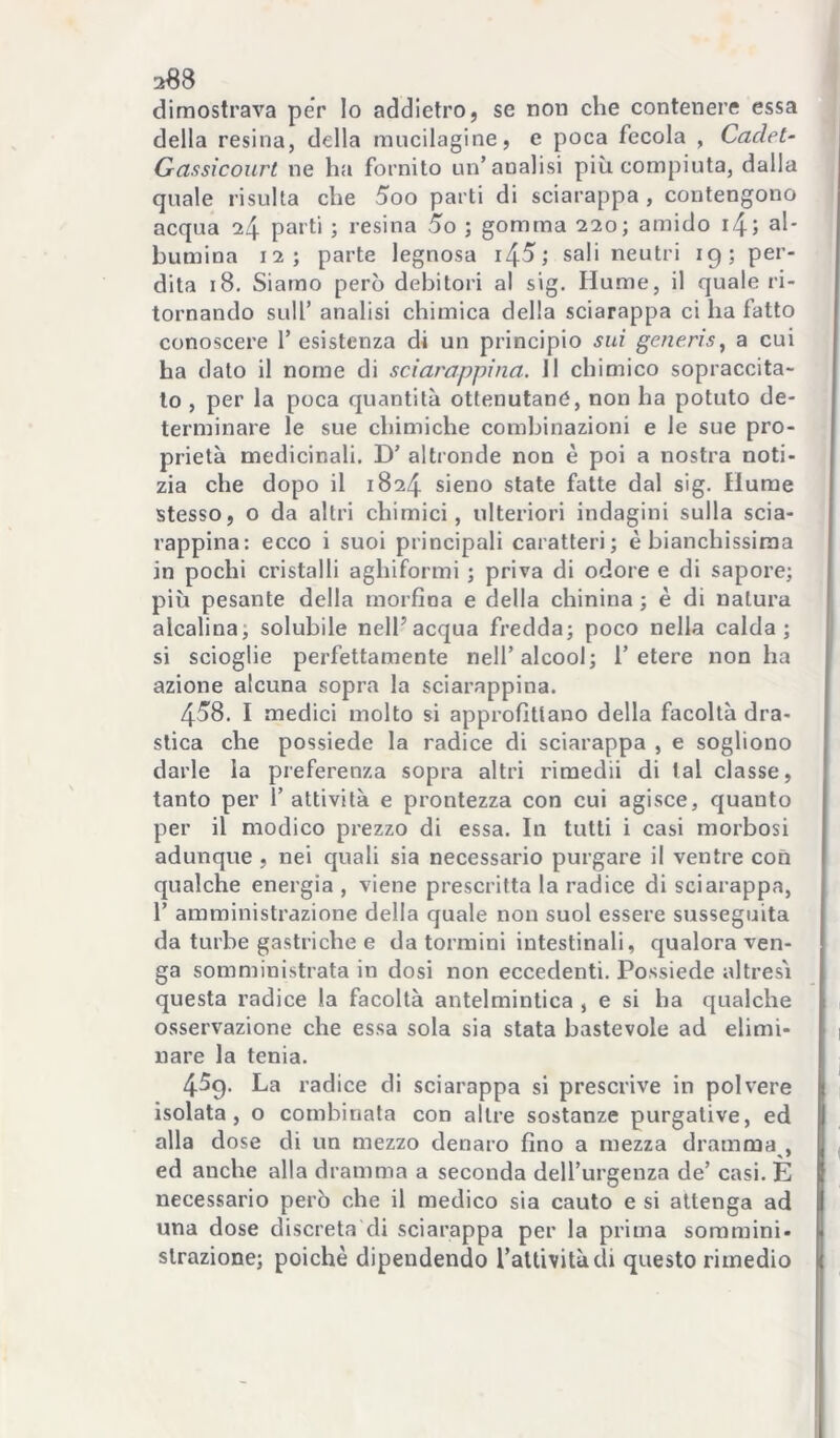 dimostrava per lo addietro, se non elie contenere essa della resina, della mucilagine, e poca fecola , Caclet- Gassicourt ne ha fornito un’analisi più compiuta, dalla quale risulta che 5oo parti di sciarappa , contengono acqua 24 > l’esina 5o ; gomma 220; amido if\-, al- bumina 12; parte legnosa sali neutri ig; per- dita 18. Siamo però debitori al sig. Hume, il quale ri- tornando sull’ analisi chimica della sciarappa ci ha fatto conoscere 1’ esistenza di un principio sui generis^ a cui ha dato il nome di sciarappina. 11 chimico sopraccita- to , per la poca quantità ottenutane, non ha potuto de- terminare le sue chimiche combinazioni e le sue pro- prietà medicinali. D’ altronde non è poi a nostra noti- zia che dopo il 1824 sieno state fatte dal sig. fiume stesso, o da altri chimici, ulteriori indagini sulla scia- rappina: ecco i suoi principali caratteri; è bianchissima in pochi cristalli aghiformi ; priva di odore e di sapore; più pesante della morfina e della chinina ; è di natura alcalina; solubile nell’acqua fredda; poco nella calda; si scioglie perfettamente nell’alcool; l’etere non ha azione alcuna sopra la sciarappina. 458. I medici molto si approfittano della facoltà dra- stica che possiede la radice di sciarappa , e sogliono darle la preferenza sopra altri riraedii di tal classe, tanto per l’attività e prontezza con cui agisce, quanto per il modico prezzo di essa. In tutti i casi morbosi adunque , nei quali sia necessario purgare il ventre con qualche energia , viene prescritta la radice di sciarappa, r amministrazione della quale non suol essere susseguita da turbe gastriche e da termini intestinali, qualora ven- ga somministrata in dosi non eccedenti. Possiede altresì questa radice la facoltà antelmintica , e si ha qualche osservazione che essa sola sia stata bastevole ad elimi- nare la tenia. 45g. La radice di sciarappa si prescrive in polvere isolata, o combinata con altre sostanze purgative, ed alla dose di un mezzo denaro fino a mezza dramma , ed anche alla dramma a seconda dell’urgenza de’ casi. E necessario però che il medico sia cauto e si attenga ad una dose discreta di sciarappa per la prima sommini- strazione; poiché dipendendo l’attività di questo rimedio