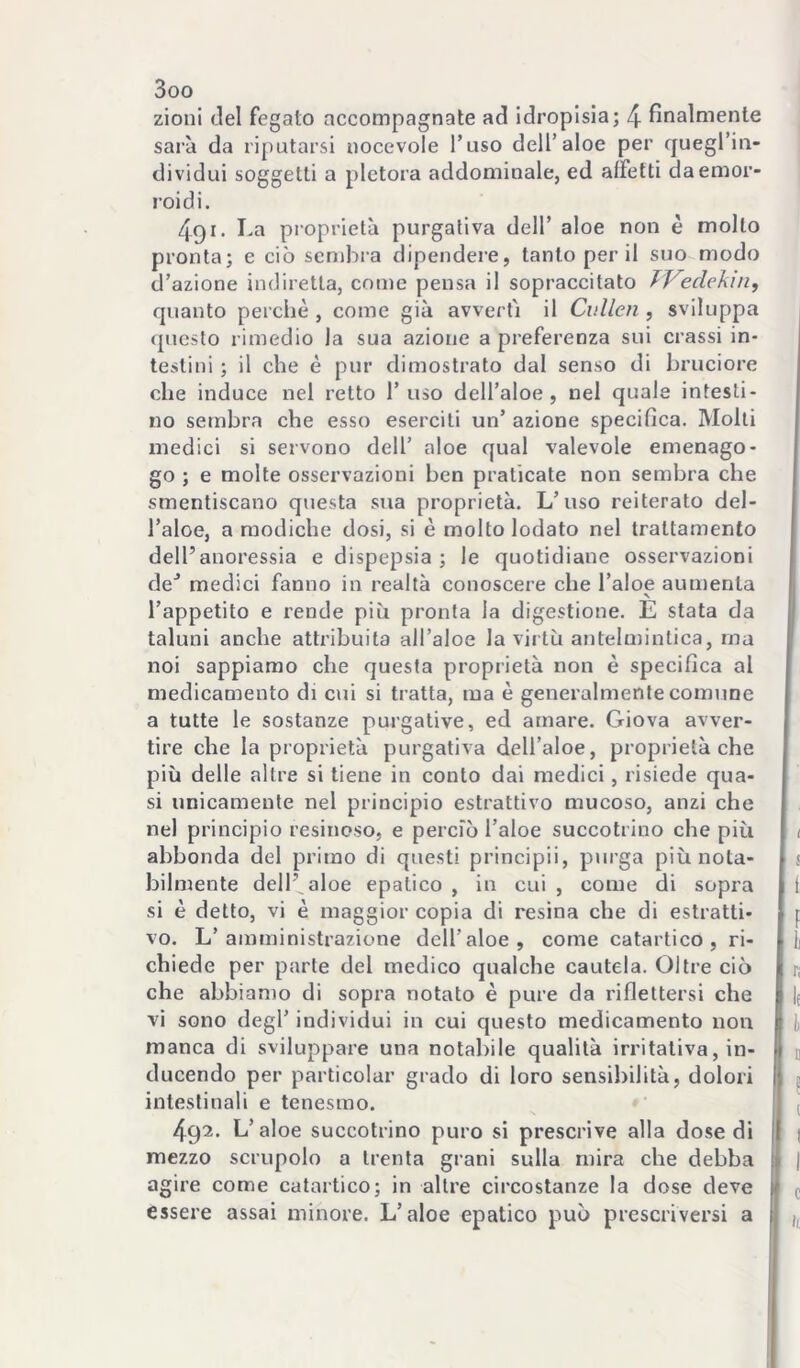 zionl del fegato accompagnate ad idropisia; 4 finalmente sarà da riputarsi nocevole l’uso dell’aloè per cjuegl’in- dividui soggetti a pletora addominale, ed affetti da emor- roidi. 491. I-a proprietà purgativa dell’ aloe non è mollo pronta; e ciò sembra dipendere, tanto per il suo modo d’azione indiretta, come pensa il sopraccitato TVedekin, quanto perchè , come già avvertì il Cullen , sviluppa (piesto rimedio la sua azione a preferenza sui crassi in- testini ; il che è pur dimostrato dal senso di bruciore che induce nel retto l’uso dell’aloè, nel quale intesti- no sembra che esso eserciti un’ azione specifica. Molli medici si servono dell’ aloe qual valevole emenago- go ; e molte osservazioni ben praticate non sembra che smentiscano questa sua proprietà. L’uso reiterato del- l’aloè, a modiche dosi, si è molto lodato nel trattamento dell’anoressia e dispepsia ; le quotidiane osservazioni de'’ medici fanno in realtà conoscere che l’aloè aumenta N l’appetito e rende più pronta la digestione. E stata da taluni anche attribuita all’aloè la virtù antelmintica, ma noi sappiamo che questa proprietà non è specifica al medicamento di cui si tratta, ma è generalmente comune a tutte le sostanze purgative, ed amare. Giova avver- tire che la proprietà purgativa dell’aloè, proprietà che più delle altre si tiene in conto dai medici, risiede qua- si unicamente nel principio estrattivo mucoso, anzi che nel principio resinoso, e perciò l’aloè succotrino che più abbonda del primo di questi principii, purga più nota- bilmente dell’^aloe epatico , in cui , come di sopra si è detto, vi è maggior copia di resina che di estratti- vo. L’amministrazione dell’aloè, come catartico, ri- chiede per parte del medico qualche cautela. Oltre ciò che abbiamo di sopra notato è pure da riflettersi che vi sono degl’ individui in cui questo medicamento non manca di sviluppare una notabile qualità irritativa, in- ducendo per particolar grado di loro sensibilità, dolori intestinali e tenesmo. 492. L’aloè succotrino puro si prescrive alla dose di mezzo scrupolo a trenta grani sulla mira che debba agire come catartico; in altre circostanze la dose deve essere assai minore. L’aloè epatico può prescriversi a