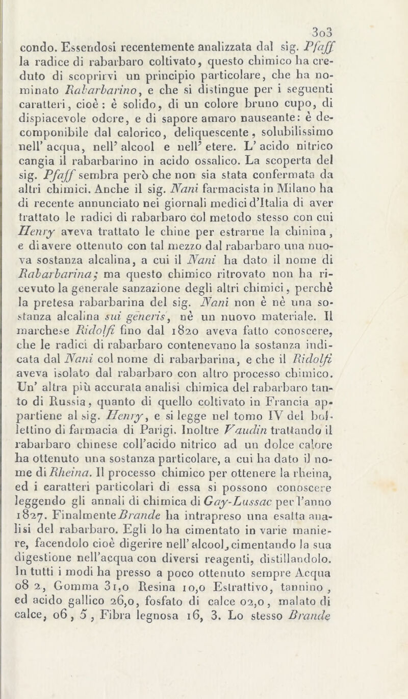 [ condo. Essendosi recentemente analizzata dal sig- la radice di rabarbaro coltivato, questo chimico ha cre- ji duto di scoprirvi un principio particolare, che ha no- i minato Ixal-arbarìno, e che si distingue per i seguenti caratteri, cioè: è solido, di un colore bruno cupo, di dispiacevole odore, e di sapore amaro nauseante: è de- componibile dal calorico, deliquescente, solubilissimo nell’acqua, nell’alcool e nell’etere. L’acido nitrico cangia il rabarbarino in acido ossalico. La scoperta del sig. Pfajf sembra però che non sia stata confermata da altri chimici. Anche il sig. Nani farmacista in Milano ha di recente annunciato nei giornali medici d’Italia di aver trattato le radici di rabarbaro col metodo stesso con cui Henry aveva trattato le chine per estrai ne la chinina , e di avere ottenuto con tal mezzo dal rabarbaro una nuo- va sostanza alcalina, a cui il Nani ha dato il nome di Raharharinaj ma questo chimico ritrovato non ha ri- cevuto la generale sanzazione degli altri chimici, perchè la pretesa rabarbarina del sig. Nani non è nè una so- vStanza alcalina sui gèneris, nè un nuovo materiale. Il rnarche-se Ridoìfi fino dal 1820 aveva fatto conoscere, che le radici di rabarbaro contenevano la sostanza indi- cata dal Nani col nome di rabarbarina, e che il Riclolfi aveva isolato dal rabarbaro con altro processo chimico. Un’ altra più accurata analisi chimica del rabarbaro tan- to di Pvussia, quanto di quello coltivato in Francia ap- partiene al .sig. Henry ^ e si legge nel tomo IV del bob lettino di farmacia di Parigi. Inoltre trattando il rabarbaro chinese coll’acido nitrico ad un dolce calore ha ottenuto una sostanza particolare, a cui ha dato il no- me à'xRlieina. Il processo chimico per ottenere la rheina, ed i caratteri particolari di essa si possono conoscere leggendo gli annali di chimica di per l’anno 1827. Y'ma\men{eBrande ha intrapreso una esalta ana- lisi del rabarbaro. Egli lo ha cimentato in varie manie- re, facendolo cioè digerire nell’alcool^cimentando la sua 1 digestione neiracc|ua con diversi reagenti, distillandolo. In tutti i modi ha presso a poco ottenuto sempre Acqua I 08 2, Gomma 3i,o Resina 10,0 Estrattivo, tannino, ' ed acido gallico 26,0, fosfato di calce 02,0, malato di 1 calce, 06,5 , Fibra legnosa 16, 3. Lo stesso Brande