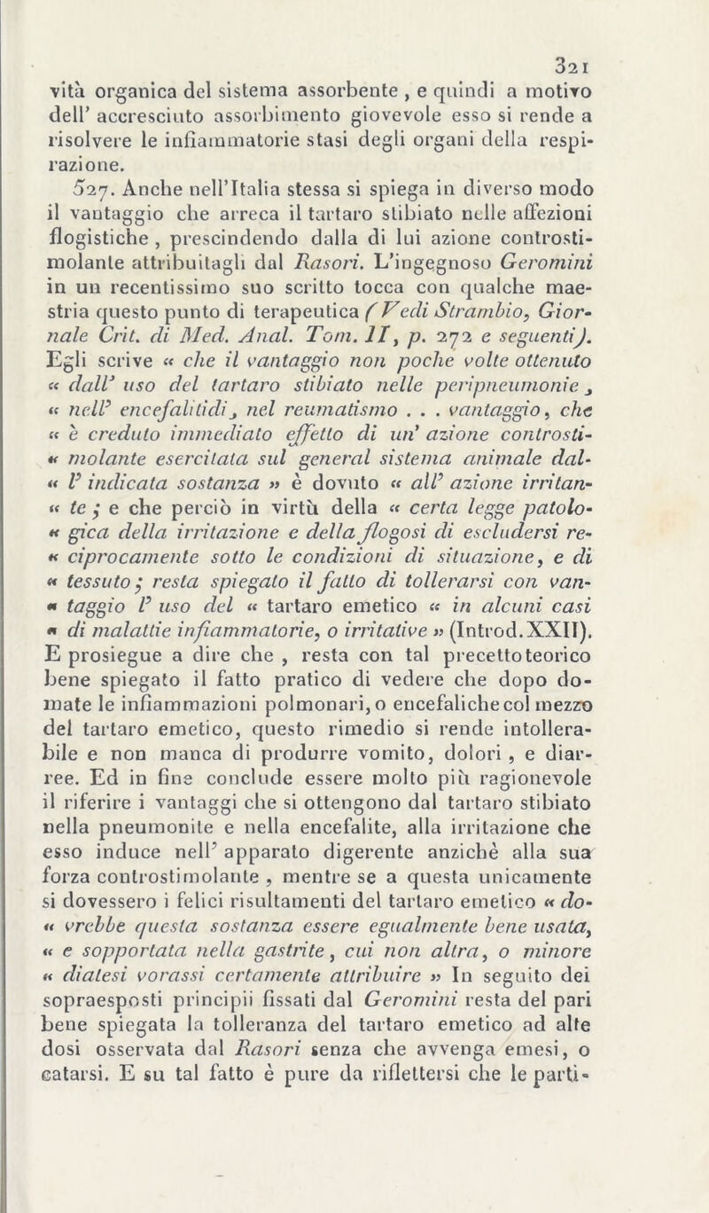 vita organica del sistema assorbente , e quindi a motivo deir accresciuto assorbimento giovevole esso si rende a risolvere le infiammatorie stasi degli organi della respi- razione. 527. Anche nell’Italia stessa si spiega in diverso modo il vantaggio che arreca il tartaro slibiato nelle affezioni flogistiche , prescindendo dalla di lui azione conlrosti- molanle attribuitagli dal Rasori. L’ingegnoso Geromini in un recentissimo suo scritto tocca con qualche mae- stria questo punto di terapeutica f Vceli Stranihio, Gior- nale Crìt. di 31ed. Anni. Tom. IIy p. 272 e seguentij. Egli scrive « che il vantaggio non poche volte ottenuto « dalV uso del tartaro stibiato nelle peripneumonie j (e nell encefali lidi j nel reumatismo . . . vantaggio ^ che ff è credulo immediato effetto di un’ azione controsti- »< molante esercitata sul generai sistema animale dal- « V indicata sostanza » è dovuto « all azione irritan- f< te j e che perciò in virtù della « certa legge paiolo- x gìca della irritazione e della Jlogosi di escludersi re- X ciprocamente sotto le condizioni di situazione, e di X tessuto, resta spiegato il fatto di tollerarsi con van- X taggio V uso del « tartaro emetico « in alcuni casi X di malattie infiammatorie, o irritative (Introd.XXIT). E prosieguo a dire che , resta con tal precetto teorico bene spiegato il fatto pratico di vedere che dopo do- mate le infiammazioni polmonari, o encefaliche col mezzo del tartaro emetico, questo rimedio si rende intollera- bile e non manca di produrre vomito, dolori , e diar- ree. Ed in fine conclude essere molto più ragionevole il riferire i vantaggi che si ottengono dal tartaro stibiato nella pneumonile e nella encefalite, alla irritazione che esso induce nell’ apparato digerente anziché alla sua forza controstimolante , mentre se a questa unicamente si dovessero i felici risultamenti del tartaro emetico x do- X vrchbe cpiesta sostanza essere egualmente bene usata, « e sopportata nella gastrite, cui non altra, o minore X diatesi vorassi certamente attribuire » In seguito dei sopraesposti principi! fissati dal Geromini resta del pari bene spiegata la tolleranza del tartaro emetico ad alte dosi osservata dal Rasori senza che avvenga emesi, o catarsi. E su tal fatto è pure da rifieltersi che le partì-