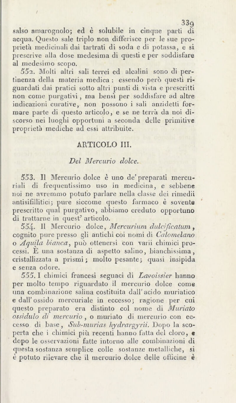 / salso amarognolo; ed è solubile in cinque parti di acqua. Questo sale triplo non differisce per le sue pro- prietà medicinali dai tartrati di soda e di potassa, e si prescrive alla dose medesima di questi e per soddisfare al medesimo scopo. 552. Molti altri sali terrei ed alcalini sono di per- tinenza della materia medica ; essendo però questi ri- guardati dai pratici sotto altri punti di vista e prescritti non come purgativi , ma bensì per soddisfare ad altre indicazioni curative, non possono i sali anzidetti for- mare parte di questo articolo, e se ne terrà da noi di- scorso nei luoghi opportuni a seconda delle primitive proprietà mediche ad essi attribuite. ARTICOLO III. Del Mercurio dolce. 553. Il Mercurio dolce è uno de’preparati mercu- riali di frequentissimo uso in medicina, e sebbene noi ne avremmo potuto parlare nella classe dei rimedii anlisifillitici; pure siccome questo farmaco è sovente prescritto qual purgativo, abbiamo creduto opportuno di trattarne in quest’ articolo. 554- Il Mercurio ào\ce ^ Mercurìum dalcijìcatuìn ^ cognito pure presso gli antichi coi nomi di Calomelano o AcjuUa bianca, può ottenersi con vaili chimici pro- cessi. E una sostanza di aspetto salino, bianchissima, cristallizzata a prismi; molto pesante; quasi insipida e senza odore. 555.1 chimici francesi seguaci di Lavoissier hanno per molto tempo riguardato il mercurio dolce come una combinazione salina costituita dall’acido muriatico e dall’ossido mercuriale in eccesso; ragione per cui questo preparato era distinto col nome di Muriato ossidulo di mercurio , o muriato di mercurio con ec- cesso di base, Suh-murias liydrar^yvìi. Dopo la sco- perta che i chimici più recenti hanno fatta del cloro, e dopo le osservazioni fatte intorno alle combinazioni di questa sostanza semplice colle sostanze metalliche, si è potuto rilevare che il mercurio dolce delle officine è