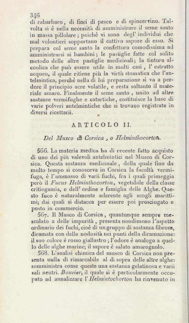 di rabarbaro, di fiori di pesco e di spincervino. Tal- volta si è nella necessità di amministrare il seme santo in massa pillolare ; poiché vi sono degl’ individui che mal volontieri sopportano il cattivo sapore di esso. Si prepara col seme santo la confettura comodissima ad amministrarsi ai bambini ; le pastiglie fatte col solito metodo delle altre pastiglie medicinali; la tintura al- coolica che può essere utile in molti casi , 1’ estratto acqueo, il quale ritiene più la virtù stomatica che l’an- telmintica, perchè nella di lui preparazione si va a per- dere il principio acre volatile, e resta soltanto il nnite- riale amaro. Finalmente il seme santo , unito ad altre sostanze vermifughe e catartiche, costituisce la base di varie polveri antelmintiche che si trovano registrate in diversi ricettarii. A R T I C O L O 11. Del Musco ^ Corsica j o Helminthocortoh. 566. La materia medica ha di recente fatto acquisto di uno dei più valevoli antelmintici nel INIusco di Cor- sica. Questa sostanza medicinale , della quale fino da molto tempo si conosceva in Corsica la facoltà vermi- fuga, è l’ammasso di varii fuchi, fra i quali primeggia però il Fiicus Helmìnlhocorion^ vegetabile della classe critiogamia, e dell’ ordine e famiglia delle Alghe. Que- sto fuco è naturalmente aderente agli scogli maritti- mi; dai quali si distacca per essere poi prosciugato e posto in commercio. 567. Il Musco di Corsica, quantunque sempre me- scolato a delle impurità , presenta nondimeno Faspetto ordinario dei fuchi, cioè di un gruppo di sostanza fibrosa, diramata con delle nodosità nei punti della diramazione: il suo colore è i-osso giallastro ; l’odore è analogo a quel- lo delle alghe marine; il sapore è salato amarognolo. 568. L’analisi chimica del musco di Corsica non pre- senta nulla di rimarcabile al di sopra delle altre alghe: somministra come queste una sostanza gelatinosa e varii sali neutri. Bouvier^ il quale si è particolarmente occu- pato ad annalizzare V IlelmintocJiorlon ha rinvenuto in