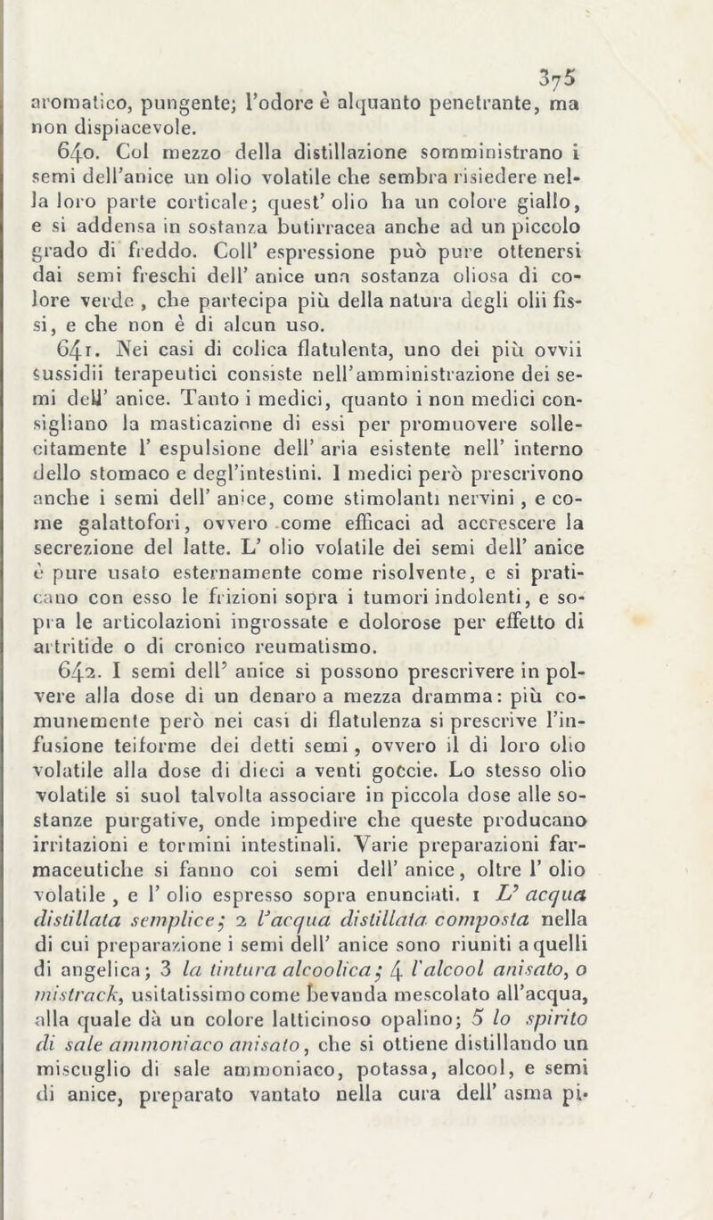 aromatico, pungente; l’odore è alquanto penetrante, ma non dispiacevole. 640. Col mezzo della distillazione somministrano i semi deU’anice un olio volatile che sembra risiedere nel» la loro parte corticale; quest’olio ha un colore giallo, e si addensa in sostanza butirracea anche ad un piccolo grado di freddo. Coll’ espressione può pure ottenersi dai semi freschi dell’ anice una sostanza oliosa di co- lore verde , che partecipa più della natura degli olii fis- si, e che non è di alcun uso. G4i. INfei casi di colica flatulenta, uno dei più ovvii sussidii terapeutici consiste nell’amministrazione dei se- mi dell’ anice. Tanto i medici, quanto i non medici con- sigliano la masticazione di essi per promuovere solle- citamente r espulsione dell’ aria esistente nell’ interno dello stomaco e degl’intestini. I medici però prescrivono anche i semi dell’ anice, come stimolanti nervini, e co- me galattofori, ovvero .come efficaci ad accrescere la secrezione del latte. L’ olio volatile dei semi dell’ anice è pure usato esternamente come risolvente, e si prati- cano con esso le frizioni sopra i tumori indolenti, e so- pra le articolazioni ingrossate e dolorose per effetto di aitritide o di cronico reumatismo. 642. I semi dell’ anice si possono prescrivere in pol- vere alla dose di un denaro a mezza dramma: più co- munemente però nei casi di flatulenza si prescrive l’in- fusione teiforme dei detti semi, ovvero il di loro olio volatile alla dose di dieci a venti goCcie. Lo stesso olio volatile si suol talvolta associare in piccola dose alle so- stanze purgative, onde impedire che queste producano irritazioni e termini intestinali. Varie preparazioni far- maceutiche si fanno coi semi dell’anice, oltre 1’olio volatile , e 1’ olio espresso sopra enunciati, i Z/’ acqua dislillata seviplice^ 2 l’acqua distillata composta nella di cui preparazione i semi dell’ anice sono riuniti a quelli di angelica; 3 la tintura alcoolica, 4 l'alcool anisato, o mistrackf usitatissimo come bevanda mescolato all’acqua, alla quale dà un colore latticinoso opalino; 5 lo spinto di sale ammoniaco anisato^ che si ottiene distillando un miscuglio di sale ammoniaco, potassa, alcool, e semi di anice, preparato vantato nella cura dell’ asma pi*