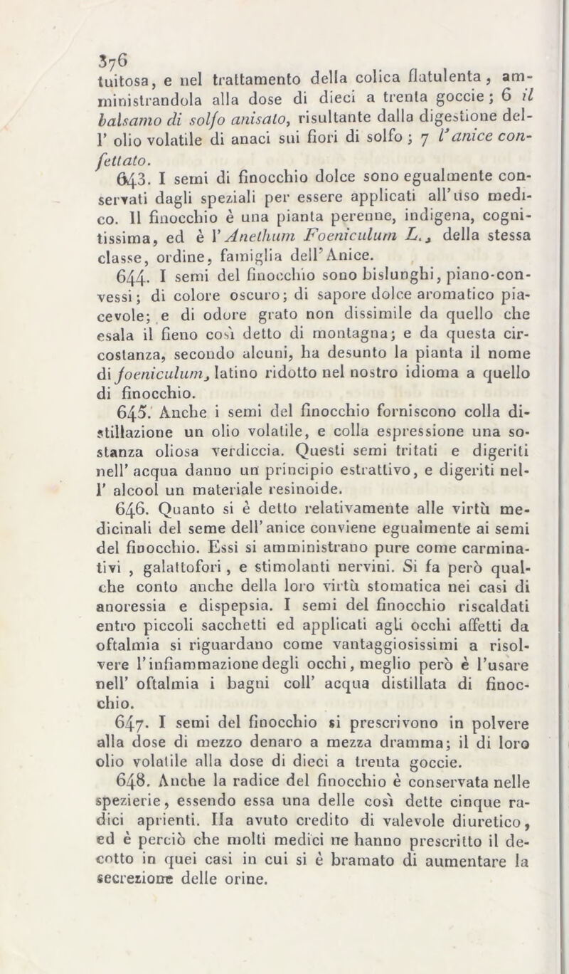 luitosa, e nel trattamento della colica flatulenta, am- ministrandola alla dose di dieci a trenta goccie ; 6 // balsamo di solfo anisalo, risultante dalla digestione del- r olio volatile di anaci sui fiori di solfo ; 7 l’anice con- fettato. 643. I semi di finocchio dolce sono egualmente con- servati dagli speziali per essere applicati all’liso medi- co. 11 finocchio è una pianta perenne, indigena, cogni- tissima, ed è V Anetlium Foeniculurn L.^ della stessa classe, ordine, famiglia dell’Anice. 644. I semi del finocchio sono bislunghi, piano-con- vessi ; di colore oscuro; di sapore dolce aromatico pia- cevole; e di odore grato non dissimile da quello che esala il fieno cosi detto di montagna; e da questa cir- costanza, secondo alcuni, ha desunto la pianta il nome à.\ joeniculunijVdWao ridotto nel nostro idioma a quello di finocchio. 645. Anche i semi del finocchio forniscono colla di- stillazione un olio volatile, e colla espressione una so- stanza oliosa verdiccia. Questi semi tritati e digeriti nell’acqua danno un principio estrattivo, e digeriti nel- r alcool un materiale resinoide. 646- Quanto si è detto relativamente alle virtù me- dicinali del seme dell’anice conviene egualmente ai semi del finocchio. Essi si amministrano pure come carmina- tivi , galattofori, e stimolanti nervini. Si fa però qual- che conto anche della loio virtù stomatica nei casi di anoressia e dispepsia. I semi del finocchio riscaldati entro piccoli sacchetti ed applicati agli occhi atfetti da oftalmia si riguardano come vantaggiosissimi a risol- vere r infiammazione degli occhi, meglio però è l’usare nell’ oftalmia i bagni coll’ acqua distillata di finoc- chio. 647- I semi del finocchio si prescrivono in polvere alla dose di mezzo denaro a mezza dramma; il di loro olio volatile alla dose di dieci a trenta goccie. 648. Anche la radice del finocchio è conservata nelle spezierie, essendo essa una delle così dette cinque ra- dici aprienti. Ila avuto credito di valevole diuretico, ed è perciò che molti medici ne hanno prescritto il de- cotto in quei casi in cui si è bramato di aumentare la secrezione delle orine.