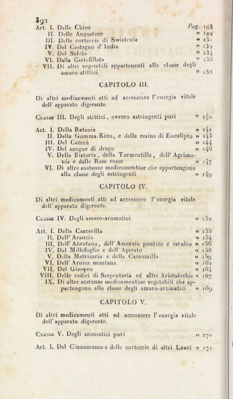 l(J1 Art. 1. Delle Chine II. Delle Angustui’P Ili. Delle corteccie di Swieteuia IV. Del Ca.stagno d’ India V. Del Salcio VI. Dalla GarioOIIata VII. Di all ri vegetabili appartenenti alla ainarO'Stittici io5 »» )22 •» iSl ” iSa ’» i34 ’> i3(i claase degli •’ i3rt O CAPITOLO HI. Di altri medicamenti atti ad accrescere l’energìa vitale deir apparato digerente. Classe 111. Degli slittici, ovvero astringenti puri *> i/jo Art. 1. Della Ratania h i4i II. Della Gomma-Kino, e della resina di Eucalipto ** III. Del Catecù w i44 IV. Del sangue di drago »» i/jÒ V. Della Bistorta, della Tormentilla , dell'Agrimo- nia e delle Rose rosse •» 147 VI. Di altre sostanze medicamentose che appartengono alla classe degli astringenti » i4() CAPITOLO IV. Di altri medicamenti atti ad accrescere 1' energia vitale dell'apparato digerente. Classe IV. Degli amaro-aromatici « iSa Art. I. Della Cascarilla n 153 11. Dell'Arancio »» i54 III. Deir Abrotano, dell’A.ssenzio pontico e ceruleo » i56 IV. Del Millefoglio e dell’Agerato »> 1 58 V. Della Matricaria e della Camomilla m iSy VI. Dell’Arnica montana »» 162 VII. Del Ginepro »> i6f Vili. Delle radici di Serpentaria ed altre Aristolochie n i(Ì7 IX. Di altre sostanze medicamentose vegetabili die ap- partengono alla classe degli amaro-aromatici n 1G9 CAPITOLO V. Di altri medicamenti atti ad accrescere l’energia vitale dell’apparato digerente. Cl.assk V. Degli aromatici puri 1; Art. I. Del Cinnamomo e delle corteccie di altri Lauri » 171