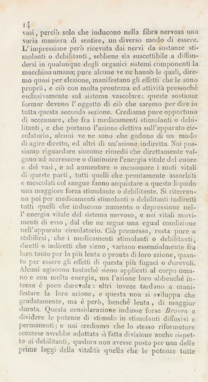 vasi, perciò solo che inducono nella fibra nervosa una varia maniera di sentire, un diverso modo di essere. L’impressione però ricevuta dai nervi da sostanze sti- molanti o debilitanti , sebbene sia suscettibile a dilTon- dersi in qualunque degli organici sistemi componenti la macchina umana; pure alcune ve ne hannb le quali, dire- mo quasi per elezione, manifestano gli effetti che le sono propri!, e ciò con molta prontezza ed attività pressoché esclusivamente sul sistema vascolare: queste sostanze l’ormar devono T oggetto di ciò che saremo per dii’e in tutta questa seconda sezione. Crediamo pure opportuno di accennare, che fra i medicamenti stimolanti o debi- litanti , e che portano l’azione elettiva sull’apparato cir- colatorio, alcuni ve ne sono che godono di un modo di agire diretto, ed altri di un’azione indiretta. Noi pos- siamo riguardare siccome rimedi! che direttamente val- gono ad accrescere o diminuire l’energia vitale del cuore e dei vasi, e ad aumentare o menomare i moti vitali di queste parti, tutti quelli che prontamente assorbiti e mescolati col sangue fanno acquistare a questo liquido una maggiore forza stimolante o debilitante. Si riterran- no poi per medicamenti stimolanti o debilitanti indiretti tutti quelli che inducono aumento o depressione nel- r energia vitale del sistema nervoso, e nei vitali movi- menti di esso , dal che ne segue una egual condizione nell’apparalo circolatorio. Ciò premesso, resta pure a stabilirsi, che i medicamenti stimolanti o debilitanti, diretti o indiretti che sieno, variano essenzialmente fra loro tanto per la più lenta o pronta di loro azione, quan- to per essere gli effetti di questa più fugaci o durevoli. A.lcuni agiscono tostochè sieno applicati al corpo uma- no e con molta energia, ma l’azione loro abbenchè in- tensa è poco durevole : nitri invece tardano a mani- festare la loro azione, e questa non si sviluppa che gradatamente, ma è però, benché lenta , di maggior durata. Questa considerazione indusse forse Brown a dividere le potenze di stimolo in stimolanti diffusivi e permanenti; e noi crediamo che lo stesso riformatore scozzese avrebbe adottata s'i fatta divisione anche ri.spet- to ai debilitanti, qualora non avesse posto per una delle prime leggi della vitalità quella che le potenze tutte