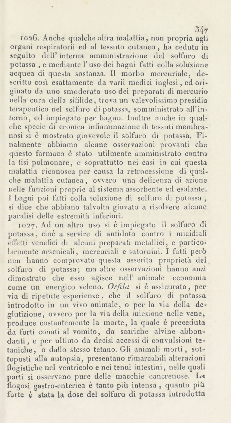 34r roaG. Anche qualche altra malattia, non propria agli organi respiralorii ed al tessuto cutaneo , ha ceduto in seguito dell’ interna amministrazione del solfuro di potassa j e mediante 1’ uso dei bagni fatti colla soluzione acquea di questa sostanza. 11 morbo mercuriale, de- scritto cosi esattamente da varii medici inglesi, ed ori- ginato da uno smoderato uso dei preparati di mercurio nella cura della sifilide, trova un valevolissimo presidio terapeutico nel solfuro di potassa, somministrato all’in- terno, ed impiegato per bagno. Inoltre anche in qual- che specie di cronica infiammazione di tessuti membra- nosi si è mostrato giovevole il solfuro di potassa. Fi- nalmente abbiamo alcune osservazioni provanti che questo farmaco è stato utilmente amministrato contro la tisi polmonare, e soprattutto nei casi in cui questa malattia riconosca per causa la retrocessione di qual- che- malattia cutanea, ovvero una deficenza di azione nelle funzioni proprie al sistema assorbente ed esalante. 1 bagni poi fatti colla .soluzione di solfuro di potassa , si dice che abbiano talvolta giovato a risolvere alcune paralisi delle estremità inferiori. 1027. Ad un altro uso si è impiegato il solfuro di potassa, cioè a servire di antidoto contro i micidiali effetti venefici di alcuni preparati metallici, e partico- larmente arsenicali, mercuriali e saturnini. I fatti perb non hanno comprovato questa asserita proprietà del solfuro di potassa; ma altre osservazioni hanno anzi dimostrato che esso agisce nell’ animale economia come un energico veleno. Orfila si è assicurato, per via di ripetute esperienze , che il solfuro di potassa introdotto in un vivo animale, o per la via della de- glutizione, ovvero per la via della iniezione nelle vene, produce costantemente la morte, la quale è preceduta da forti conati al vomito, da scariche alvine abbon- danti , e per ultimo da decisi accessi di convulsioni te- taniche, o dallo stesso tetano. Gli ammali morti, sot- toposti alla autopsia, presentano rimarcabili alterazioni flogistiche nel ventricolo e nei tenui intestini, nelle quali parti si osservano pure delle macchie cancrenose. La llogosi gastro-enteriea è tanto più intensa , quanto più forte è stata la dose del solfuro di potassa introdotta