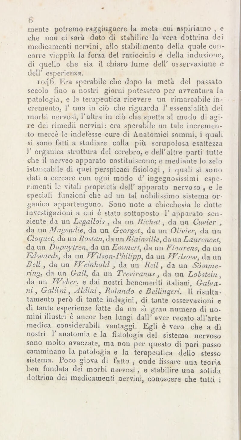 fi infinte potremo raggiugnere la meta cui aspiriamo , e che non ci sarà dato di stabilire la vera dottrina dei medicamenti nervini, allo stabilimento della quale con- corre vieppiù la forza del raziocinio e della induzione, di quello che sia il chiaro lume dell’ osservazione e dell’ esperienza. 1046. Era sperabile che dopo la metà del passalo secolo fino a nostri giorni potessero per avventura la patologia, e la terapeutica ricevere un rimarcabile in- cremento, 1’ una in ciò che riguarda 1’ essenzialità dei morbi nervosi, l’altra in ciò che spetta al modo di agi- re dei rimedii nervini: era sperabile un tale incremen- to mercè le indefesse cure di Anatomici sommi, i quali si sono fatti a studiare colla più scrupolosa esattezza 1’ organica struttura del cerebro, e dell’altre parti tutte che il nerveo apparato costituiscono; e mediante lo zelo ^stancabile di quei perspicaci fisiologi , i quali si sono dati a cercare con ogni modo d5 ingegnosissimi espe- rimenti le vitali proprietà dell’ apparalo nervoso , e le speciali funzioni che ad un tal nobilissimo sistema or- ganico appartengono. Sono note a chicchesia le dotte investigazioni a cui è stato sottoposto 1’ apparato sen- ziente da un Lcgallois , da un Bichal, da un Cuvier da un Magenclie, da un Gcorget, da un Olivier, da un Cloquet, da un Iiostan,daunBlainville,da un Laurencet, da un Dupuytren, da un Emmert, da un Flourens, da un Edwards, da un TVilson - Philipp, da un EVilsow, da un Bell , da un Weinhold da un Be.il, da un Somme- ring, da un Gali, da un Treviranus da un Lobstein, da un TVeber, e dai nostri benemeriti italiani, Galva- ni, Galli ni, dIdini, Rolando e Bellingeri. Il risulta- tamento però di tante indagini, di tante osservazioni e di tante esperienze fatte da un si gran numero di uo- mini illustri è ancor ben lungi dall’ aver recato all’arte medica considerabili vantaggi. Egli è vero che a di nostri 1 anatomia e la fisiologia del sistema nervoso sono molto avanzate, ma non per questo di pari passo camminano la patologia e la terapeutica dello stesso sistema. Poco giova di fatto , onde fissare una teoria ben fondata dei morbi nervosi , e stabilire una solida dottrina dei medicamenti nervini, conoscere che tutti i