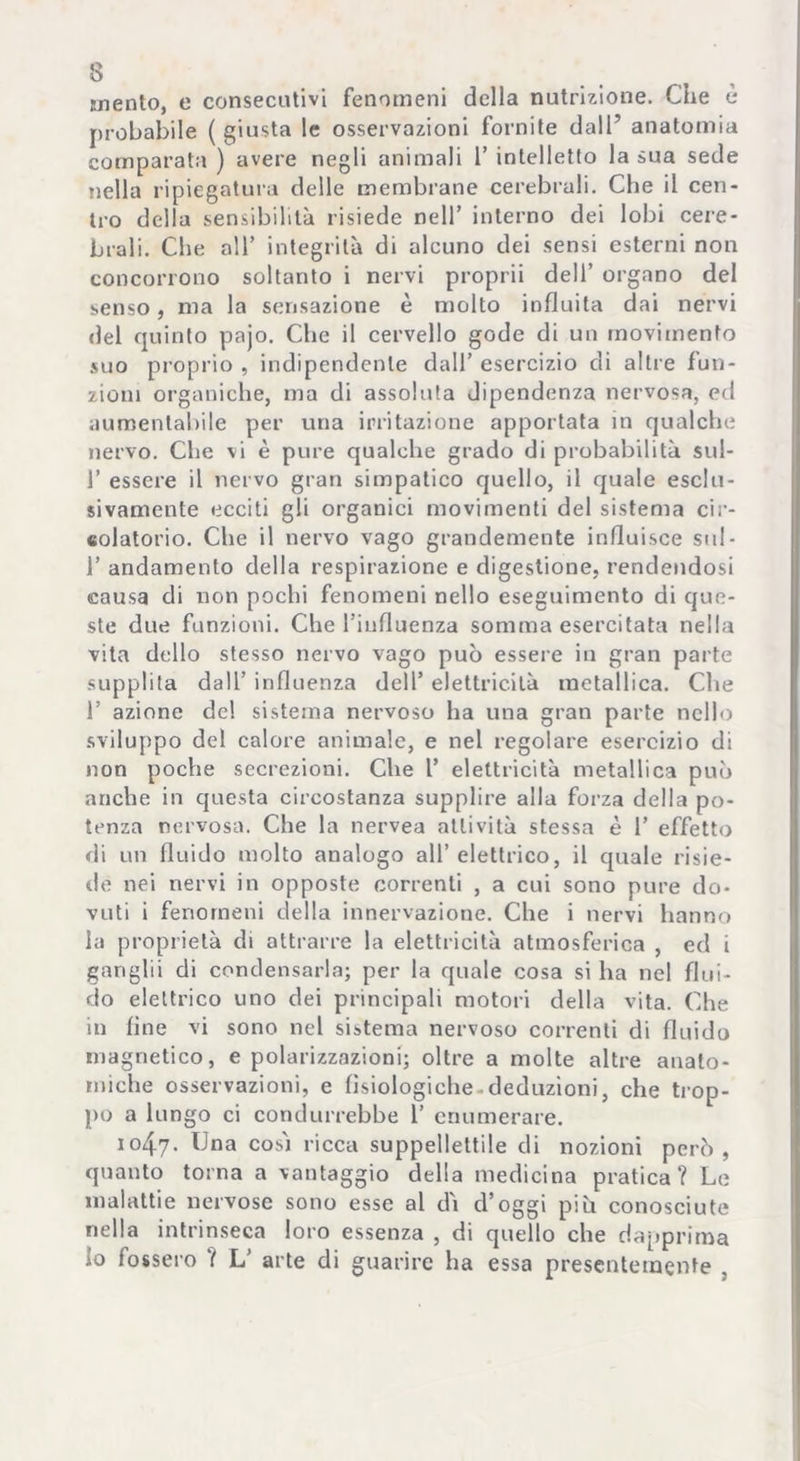 mento, e consecutivi fenomeni della nutrizione. Che è probabile ( giusta le osservazioni fornite dall’ anatomia comparata ) avere negli animali 1’ intelletto la sua sede nella ripiegatura delle membrane cerebrali. Che il cen- tro della sensibilità risiede nell’ interno dei lobi cere- brali. Che all’ integrità di alcuno dei sensi esterni non concorrono soltanto i nervi proprii dell’ organo del senso, ma la sensazione è molto influita dai nervi del quinto pajo. Che il cervello gode di un movimento suo proprio , indipendente dall’ esercizio di altre fun- zioni organiche, ma di assoluta dipendenza nervosa, ed aumentabile per una irritazione apportata in qualche nervo. Che vi è pure qualche grado di probabilità sul- 1’ essere il nervo gran simpatico quello, il quale esclu- sivamente ecciti gli organici movimenti del sistema cir- colatorio. Che il nervo vago grandemente influisce sul- 1’ andamento della respirazione e digestione, rendendosi causa di non pochi fenomeni nello eseguimento di que- ste due funzioni. Che Tiufluenza somma esercitata nella vita dello stesso nervo vago può essere in gran parte supplita dall’ influenza dell’ elettricità metallica. Che 1’ azione de! sistema nervoso ha una gran parte nell') sviluppo del calore animale, e nel regolare esercizio di non poche secrezioni. Che l’ elettricità metallica può anche in questa circostanza supplire alla forza della po- tenza nervosa. Che la nervea attività stessa è 1’ effetto di un fluido molto analogo all’elettrico, il quale risie- de nei nervi in opposte correnti , a cui sono pure do- vuti i fenomeni della innervazione. Che i nervi hanno la proprietà di attrarre la elettricità atmosferica , ed i ganglii di condensarla; per la quale cosa si ha nel flui- do elettrico uno dei principali motori della vita. Che in line vi sono nel sistema nervoso correnti di fluido magnetico, e polarizzazioni; oltre a molte altre anato- miche osservazioni, e fisiologiche-deduzioni, che trop- po a lungo ci condurrebbe 1’ enumerare. 1047. Una cosi ricca suppellettile di nozioni però, quanto torna a vantaggio della medicina pratica? Le malattie nervose sono esse al dì d’oggi piu conosciute nella intrinseca loro essenza , di quello che dapprima Io fossero ? L’ arte di guarire ha essa presentemente .