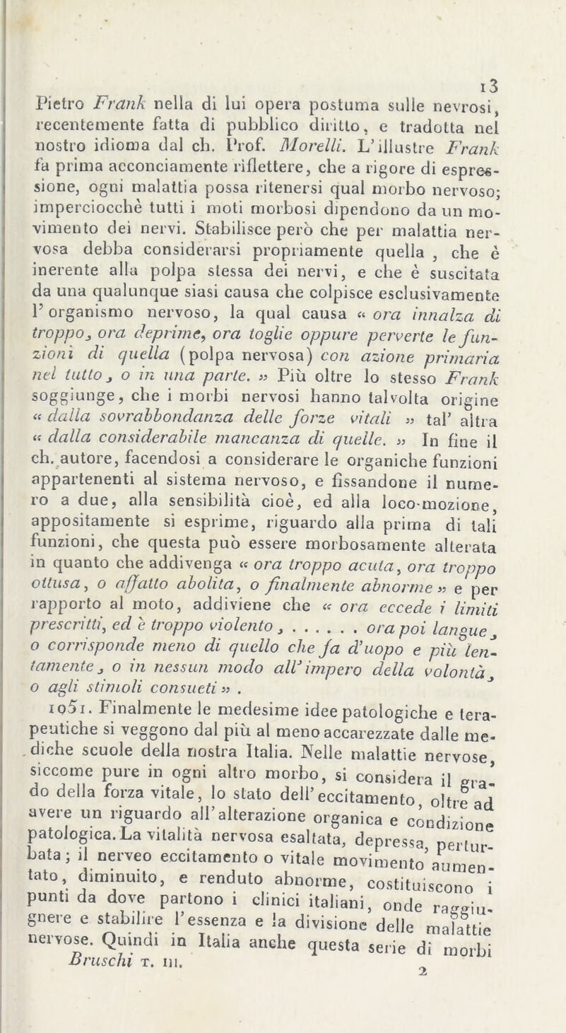 Pietro Frank nella di lui opera postuma sulle nevrosi, recentemente fatta di pubblico diritto, e tradotta nel nostro idioma dal eh. Prof. Morelli. L’illustre Frank fa prima acconciamente riflettere, che a rigore di espres- sione, ogni malattia possa ritenersi qual morbo nervoso; imperciocché tutti i moti morbosi dipendono da un mo- vimento dei nervi. Stabilisce però che per malattia ner- vosa debba considerarsi propriamente quella , che è inerente alla polpa stessa dei nervi, e che è suscitata da una qualunque siasi causa che colpisce esclusivamente P organismo nervoso, la qual causa « ora innalza di troppoj ora deprime., ora toglie oppure perverte le fun- zioni di quella (polpa nervosa) con azione primaria nel tutto j o in una parte. » Più oltre lo stesso Frank soggiunge, che i morbi nervosi hanno talvolta origine « dalla sovrabbondanza delle forze vitali » tal’ altra « dalla considerabile mancanza di quelle. » In fine il eh. autore, facendosi a considerare le organiche funzioni appartenenti al sistema nervoso, e fissandone il nume- ro a due, alla sensibilità cioè, ed alla loco mozione appositamente si esprime, riguardo alla prima di tali funzioni, che questa può essere morbosamente alterata in quanto che addivenga « ora troppo acuta, ora troppo ottusa, o affatto abolita, o finalmente abnorme» e per rapporto al moto, addiviene che « ora eccede i limiti prescritti, ed e. troppo violento ora poi langue o corrisponde meno di quello che fa d’uopo e piu len- tamente J o in nessun modo aW impero della volontà o agli stimoli consueti » . iq5i. Finalmente le medesime idee patologiche e tera- peutiche si veggono dal più al meno accarezzate dalle me- diche scuole della nostra Italia. Nelle malattie nervose, siccome pure in ogni altro morbo, si considera il era* do della forza vitale, lo stato dell’eccitamento, oltre ad avere un riguardo all’alterazione organica e condizione patologica.La vitalità nervosa esaltata, depressa pertur fiata; il nerveo eccitamento o vitale movimento’aumen tato, diminuito, e renduto abnorme, costituiscono i punti da dove partono i clinici italiani, onde rageiu- gnere e stabilire l’essenza e la divisione delle mahftie nervose. Quindi in Italia anche questa serie di morbi etruschi t. in. 2