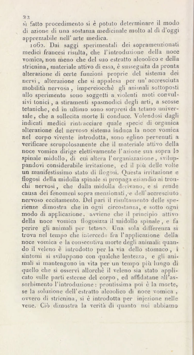 sì fatto procedimento si è potuto determinare il modo di azione di una sostanza medicinale molto al dì d’oggi apprezzabile nell’ arte medica. 1062. Dai saggi sperimentali dei soprameuzionati medici francesi risulta, che l’introduzione della noce vomica, non meno che del suo estratto alcoolico e della stricnina, materiale attivo di essa, è susseguita da pronta alterazione di certe funzioni proprie del sistema dei nervi , alterazione che si appalesa per un’ accresciuta mobilità nervosa, imperciocché gli animali sottoposti allo sperimento sono soggetti a violenti moti convul- sivi tonici , a stiramenti spasmodici degli arti, a scosse tetaniche, ed in ultimo sono sorpresi da tetano univer- sale, che a sollecita morte li conduce. Volendosi dagli indicati medici rintracciare quale specie di organica alterazione del nervoso sistema induca la noce vomica nel corpo vivente introdotta, sono eglino pervenuti a verificare scrupolosamente che il materiale attivo della noce vomica dirige elettivamente l’azione sua sopra lo spinale midollo, di cui altera l’organizzazione, svilup- pandovi considerabile irritazione, ed il più delle volte un manifestissimo stato di llogosi. Questa irritazione e flogosi della midolla spinale si propaga eziandio ai tron- chi nervosi, che daila midolla derivano, e si rende causa dei fenomeni sopra menzionali,-e dell'accresciuto nervoso eccitamento. Del pari il risultamento delle spe- rienze dimostra che in ogni circostanza, e sotto ogni modo di applicazione, avviene che il principio attivo della noce vomica flogosizza il midollo spinale , e fa perire gli animali per tetano. Una sola differenza si trova nel tempo che intercede fra l’applicazione della noce vomica e la consecutiva morte degli animali: quan- do il veleno è introdotto per la via dello stomaco , i sintomi si sviluppano con qualche lentezza, e gli ani- mali si mantengono in vita per un tempo più lungo di quello che si osservi allorché il veleno sia stato appli- cato sulle parti esterne del corpo , ed affidatane nlUas- sorbimento l’introduzione: prontissima poi é la morte, se la soluzione dell’estratto alcoolico di noce vomica , ovvero di stricnina, si è introdotta per injezione nelle vene. Ciò dimostra la verità di quanto noi abbiamo