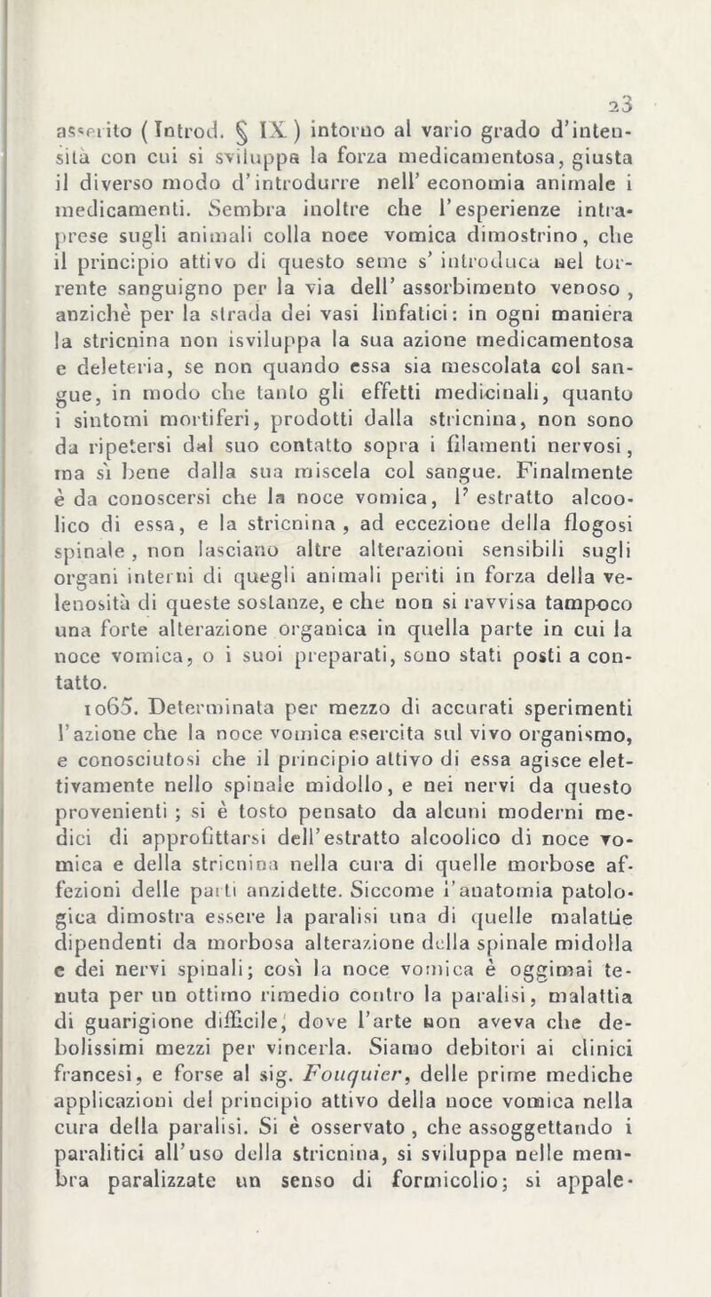 asserito ( Introd. § IX.) intorno al vario grado d’inten- sità con cui si sviluppa la forza medicamentosa, giusta il diverso modo d’introdurre nell’economia animale i medicamenti. Sembra inoltre che l’esperienze intra- prese sugli animali colla noce vomica dimostrino, che il principio attivo di questo seme s’ introduca nel tor- rente sanguigno per la via dell’ assorbimento venoso , anziché per la strada dei vasi linfatici: in ogni maniera la stricnina non isviluppa la sua azione medicamentosa e deleteria, se non quando essa sia mescolata col san- gue, in modo che tanto gli effetti medicinali, quanto i sintomi mortiferi, prodotti dalla stricnina, non sono da ripetersi dal suo contatto sopra i filamenti nervosi, ina si bene dalla sua miscela col sangue. Finalmente è da conoscersi che la noce vomica, 1? estratto alcoo- lico di essa, e la stricnina, ad eccezione della flogosi spinale , non lasciano altre alterazioni sensibili sugli organi interni di quegli animali periti in forza delia ve- lenosità di queste sostanze, e che non si ravvisa tampoco una forte alterazione organica in quella parte in cui la noce vomica, o i suoi preparati, sono stati posti a con- tatto. io65. Determinata per mezzo di accurati sperimenti l’azione che la noce vomica esercita sul vivo organismo, e conosciutosi che il principio attivo di essa agisce elet- tivamente nello spinale midollo, e nei nervi da questo provenienti ; si è tosto pensato da alcuni moderni me- dici di approfittarsi dell’estratto alcoolico di noce vo- mica e della stricnina nella cura di quelle morbose af- fezioni delle pai ti anzidette. Siccome l'anatomia patolo- gica dimostra essere la paralisi una di quelle malattie dipendenti da morbosa alterazione della spinale midolla e dei nervi spinali; così la noce vomica è oggimai te- nuta per un ottimo rimedio contro la paralisi, malattia di guarigione diffìcile, dove l’arte non aveva die de- bolissimi mezzi per vincerla. Siamo debitori ai clinici francesi, e forse al sig. Fouquicr, delle prime mediche applicazioni del principio attivo della noce vomica nella cura della paralisi. Si è osservato , che assoggettando i paralitici all’uso della stricnina, si sviluppa nelle mem- bra paralizzate un senso di formicolio; si appale-