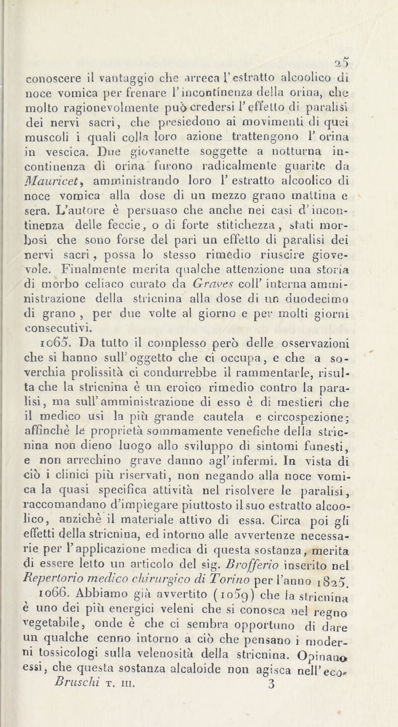 w l‘a conoscere il vantaggio che arreca l’estratto alcoolico di noce vomica per frenare l’incontinenza della orina, che molto ragionevolmente puòcredersi l’effetto di paralisi dei nervi sacri, che presiedono ai movimenti di quei muscoli i quali colla loro azione trattengono 1’ orina in vescica. Due giovanette soggette a notturna in- continenza di orina furono radicalmente guarite da Mauricet, amministrando loro 1’ estratto alcoolico di noce vomica alla dose di un mezzo grano mattina e sera. L’autore è persuaso che anche nei casi cì’ incon- tinenza delle feccie, o di forte stitichezza, stati mor- bosi che sono forse del pari un effetto di paralisi dei nervi sacri, possa lo stesso rimedio riuscire giove- vole. Finalmente merita qualche attenzione una storia di morbo celiaco curato da Graves coll’ interna ammi- nistrazione della stricnina alla dose di un duodecimo di grano , per due volte al giorno e per molti giorni consecutivi. 1065. Da tutto il complesso però delle osservazioni che si hanno sull'oggetto che ci occupa, e che a so- verchia prolissità ci condurrebbe il rammentarle, risul- ta che la stricnina è un eroico rimedio contro la para- lisi, ma sull’amministrazione di esso è di mestieri che il medico usi la più grande cautela e circospezione; affinchè le proprietà sommamente venefiche della stric- nina non dieno luogo allo sviluppo di sintomi funesti, e non arrechino grave danno agl’infermi. In vista di ciò i clinici più riservati, non negando alla noce vomi- ca la quasi specifica attività nel risolvere le paralisi, raccomandano d’impiegare piuttosto il suo estratto alcoo- lico, anziché il materiale attivo di essa. Circa poi gli effetti della stricnina, ed intorno alle avvertenze necessa- rie per l’applicazione medica di questa sostanza, merita di essere letto un articolo del sig. Drofferìo inserito nel Repertorio medico chirurgico di Torino per l’anno 1825 1066. Abbiamo già avvertito (io5g) che la stricnina è uno dei più energici veleni che si conosca nel regno vegetabile, onde è che ci sembra opportuno di dare qualche cenno intorno a ciò che pensano i moder- ni tossicologi sulla velenosità della stricnina. Opinano essi, che questa sostanza alcaloide non agisca nell’eco^ Bruschi t. in. 3